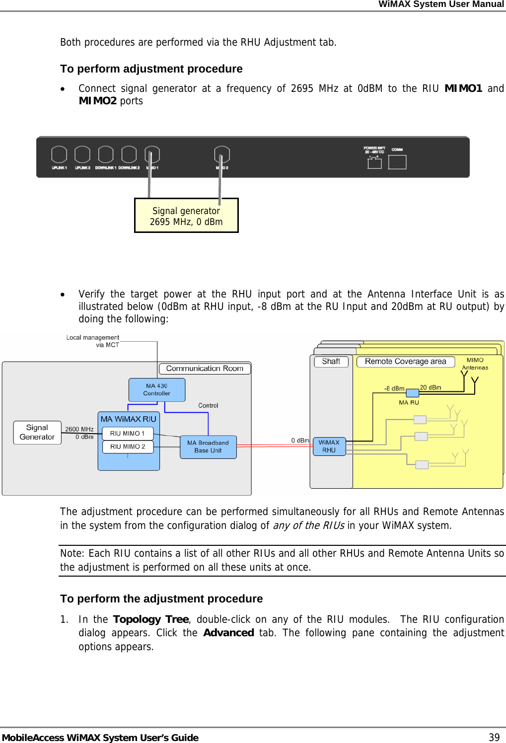WiMAX System User Manual MobileAccess WiMAX System User’s Guide 39 Both procedures are performed via the RHU Adjustment tab. To perform adjustment procedure • Connect signal generator at a frequency of 2695 MHz at 0dBM to the RIU MIMO1 and MIMO2 ports • Verify the target power at the RHU input port and at the Antenna Interface Unit is as illustrated below (0dBm at RHU input, -8 dBm at the RU Input and 20dBm at RU output) by doing the following: The adjustment procedure can be performed simultaneously for all RHUs and Remote Antennas in the system from the configuration dialog of any of the RIUs in your WiMAX system. Note: Each RIU contains a list of all other RIUs and all other RHUs and Remote Antenna Units so the adjustment is performed on all these units at once. To perform the adjustment procedure 1. In the Topology Tree, double-click on any of the RIU modules. The RIU configuration dialog appears. Click the Advanced tab. The following pane containing the adjustment options appears. Signal generator 2695 MHz, 0 dBm