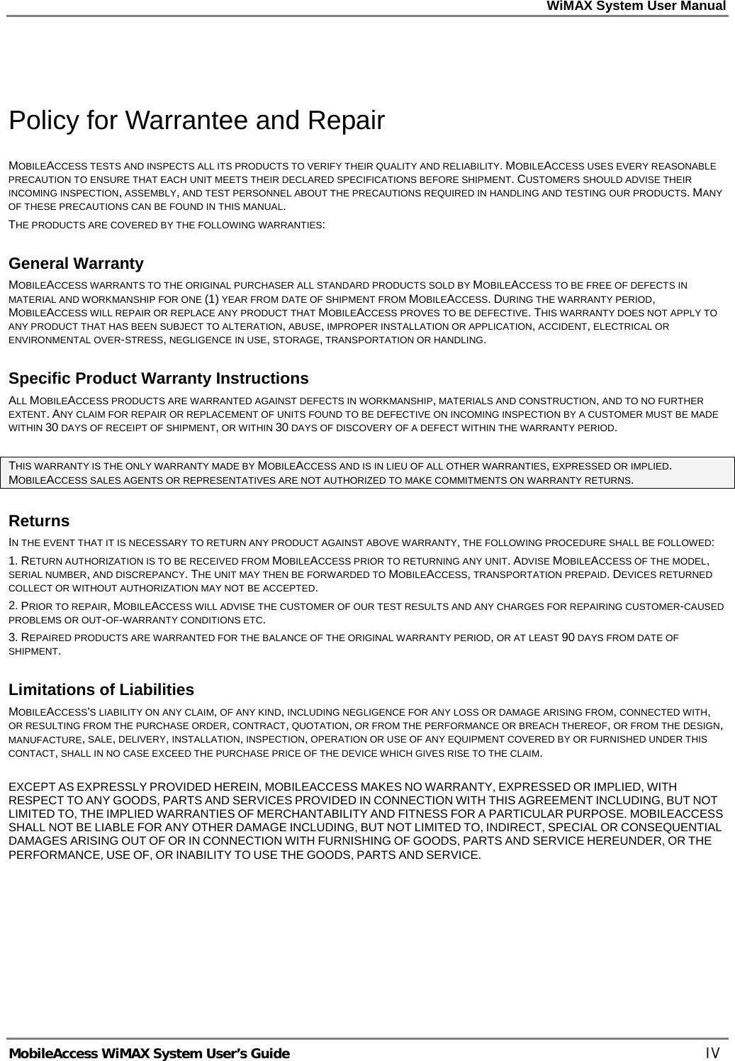 WiMAX System User Manual MobileAccess WiMAX System User’s Guide IV Policy for Warrantee and Repair MOBILEACCESS TESTS AND INSPECTS ALL ITS PRODUCTS TO VERIFY THEIR QUALITY AND RELIABILITY. MOBILEACCESS USES EVERY REASONABLE PRECAUTION TO ENSURE THAT EACH UNIT MEETS THEIR DECLARED SPECIFICATIONS BEFORE SHIPMENT. CUSTOMERS SHOULD ADVISE THEIR INCOMING INSPECTION, ASSEMBLY, AND TEST PERSONNEL ABOUT THE PRECAUTIONS REQUIRED IN HANDLING AND TESTING OUR PRODUCTS. MANY OF THESE PRECAUTIONS CAN BE FOUND IN THIS MANUAL. THE PRODUCTS ARE COVERED BY THE FOLLOWING WARRANTIES: General Warranty MOBILEACCESS WARRANTS TO THE ORIGINAL PURCHASER ALL STANDARD PRODUCTS SOLD BY MOBILEACCESS TO BE FREE OF DEFECTS IN MATERIAL AND WORKMANSHIP FOR ONE (1) YEAR FROM DATE OF SHIPMENT FROM MOBILEACCESS. DURING THE WARRANTY PERIOD, MOBILEACCESS WILL REPAIR OR REPLACE ANY PRODUCT THAT MOBILEACCESS PROVES TO BE DEFECTIVE. THIS WARRANTY DOES NOT APPLY TO ANY PRODUCT THAT HAS BEEN SUBJECT TO ALTERATION, ABUSE, IMPROPER INSTALLATION OR APPLICATION, ACCIDENT, ELECTRICAL OR ENVIRONMENTAL OVER-STRESS, NEGLIGENCE IN USE, STORAGE, TRANSPORTATION OR HANDLING. Specific Product Warranty Instructions ALL MOBILEACCESS PRODUCTS ARE WARRANTED AGAINST DEFECTS IN WORKMANSHIP, MATERIALS AND CONSTRUCTION, AND TO NO FURTHER EXTENT. ANY CLAIM FOR REPAIR OR REPLACEMENT OF UNITS FOUND TO BE DEFECTIVE ON INCOMING INSPECTION BY A CUSTOMER MUST BE MADE WITHIN 30 DAYS OF RECEIPT OF SHIPMENT, OR WITHIN 30 DAYS OF DISCOVERY OF A DEFECT WITHIN THE WARRANTY PERIOD. THIS WARRANTY IS THE ONLY WARRANTY MADE BY MOBILEACCESS AND IS IN LIEU OF ALL OTHER WARRANTIES, EXPRESSED OR IMPLIED. MOBILEACCESS SALES AGENTS OR REPRESENTATIVES ARE NOT AUTHORIZED TO MAKE COMMITMENTS ON WARRANTY RETURNS. Returns IN THE EVENT THAT IT IS NECESSARY TO RETURN ANY PRODUCT AGAINST ABOVE WARRANTY, THE FOLLOWING PROCEDURE SHALL BE FOLLOWED: 1. RETURN AUTHORIZATION IS TO BE RECEIVED FROM MOBILEACCESS PRIOR TO RETURNING ANY UNIT. ADVISE MOBILEACCESS OF THE MODEL, SERIAL NUMBER, AND DISCREPANCY. THE UNIT MAY THEN BE FORWARDED TO MOBILEACCESS, TRANSPORTATION PREPAID. DEVICES RETURNED COLLECT OR WITHOUT AUTHORIZATION MAY NOT BE ACCEPTED. 2. PRIOR TO REPAIR, MOBILEACCESS WILL ADVISE THE CUSTOMER OF OUR TEST RESULTS AND ANY CHARGES FOR REPAIRING CUSTOMER-CAUSED PROBLEMS OR OUT-OF-WARRANTY CONDITIONS ETC. 3. REPAIRED PRODUCTS ARE WARRANTED FOR THE BALANCE OF THE ORIGINAL WARRANTY PERIOD, OR AT LEAST 90 DAYS FROM DATE OF SHIPMENT. Limitations of Liabilities MOBILEACCESS'S LIABILITY ON ANY CLAIM, OF ANY KIND, INCLUDING NEGLIGENCE FOR ANY LOSS OR DAMAGE ARISING FROM, CONNECTED WITH, OR RESULTING FROM THE PURCHASE ORDER, CONTRACT, QUOTATION, OR FROM THE PERFORMANCE OR BREACH THEREOF, OR FROM THE DESIGN, MANUFACTURE, SALE, DELIVERY, INSTALLATION, INSPECTION, OPERATION OR USE OF ANY EQUIPMENT COVERED BY OR FURNISHED UNDER THIS CONTACT, SHALL IN NO CASE EXCEED THE PURCHASE PRICE OF THE DEVICE WHICH GIVES RISE TO THE CLAIM. EXCEPT AS EXPRESSLY PROVIDED HEREIN, MOBILEACCESS MAKES NO WARRANTY, EXPRESSED OR IMPLIED, WITH RESPECT TO ANY GOODS, PARTS AND SERVICES PROVIDED IN CONNECTION WITH THIS AGREEMENT INCLUDING, BUT NOT LIMITED TO, THE IMPLIED WARRANTIES OF MERCHANTABILITY AND FITNESS FOR A PARTICULAR PURPOSE. MOBILEACCESS SHALL NOT BE LIABLE FOR ANY OTHER DAMAGE INCLUDING, BUT NOT LIMITED TO, INDIRECT, SPECIAL OR CONSEQUENTIAL DAMAGES ARISING OUT OF OR IN CONNECTION WITH FURNISHING OF GOODS, PARTS AND SERVICE HEREUNDER, OR THE PERFORMANCE, USE OF, OR INABILITY TO USE THE GOODS, PARTS AND SERVICE.