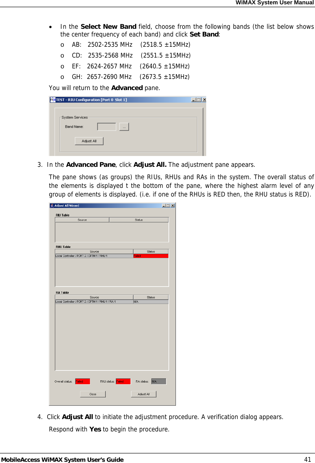WiMAX System User Manual MobileAccess WiMAX System User’s Guide 41 • In the Select New Band field, choose from the following bands (the list below shows the center frequency of each band) and click Set Band: o AB: 2502-2535 MHz (2518.5 ±15MHz) o CD: 2535-2568 MHz (2551.5 ±15MHz) o EF: 2624-2657 MHz (2640.5 ±15MHz) o GH: 2657-2690 MHz (2673.5 ±15MHz) You will return to the Advanced pane. 3. In the Advanced Pane, click Adjust All. The adjustment pane appears. The pane shows (as groups) the RIUs, RHUs and RAs in the system. The overall status of the elements is displayed t the bottom of the pane, where the highest alarm level of any group of elements is displayed. (i.e. if one of the RHUs is RED then, the RHU status is RED). 4. Click Adjust All to initiate the adjustment procedure. A verification dialog appears. Respond with Yes to begin the procedure.