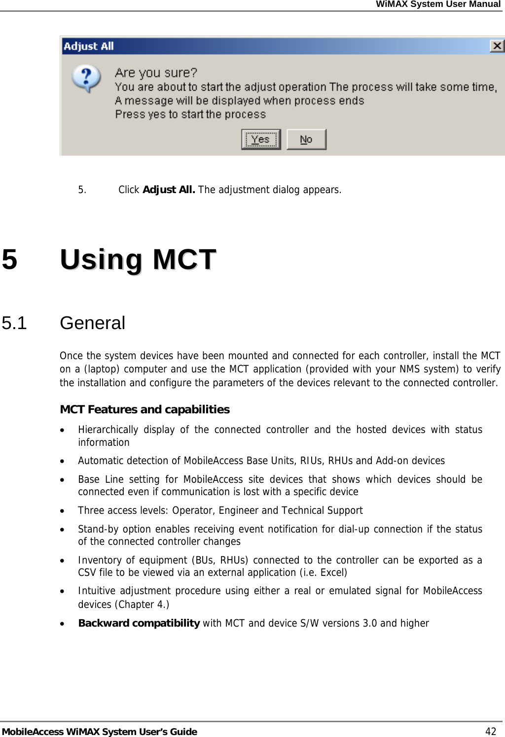 WiMAX System User Manual MobileAccess WiMAX System User’s Guide 42 5. Click Adjust All. The adjustment dialog appears. 5 UUssiinngg MMCCTT 5.1 General Once the system devices have been mounted and connected for each controller, install the MCT on a (laptop) computer and use the MCT application (provided with your NMS system) to verify the installation and configure the parameters of the devices relevant to the connected controller. MCT Features and capabilities • Hierarchically display of the connected controller and the hosted devices with status information • Automatic detection of MobileAccess Base Units, RIUs, RHUs and Add-on devices • Base Line setting for MobileAccess site devices that shows which devices should be connected even if communication is lost with a specific device • Three access levels: Operator, Engineer and Technical Support • Stand-by option enables receiving event notification for dial-up connection if the status of the connected controller changes • Inventory of equipment (BUs, RHUs) connected to the controller can be exported as a CSV file to be viewed via an external application (i.e. Excel) • Intuitive adjustment procedure using either a real or emulated signal for MobileAccess devices ( Chapter 4.) • Backward compatibility with MCT and device S/W versions 3.0 and higher