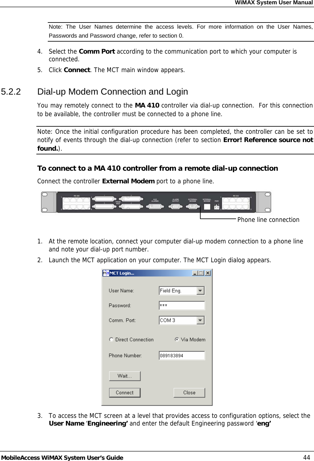 WiMAX System User Manual MobileAccess WiMAX System User’s Guide 44 Note: The User Names determine the access levels. For more information on the User Names, Passwords and Password change, refer to section 0. 4. Select the Comm Port according to the communication port to which your computer is connected. 5. Click Connect. The MCT main window appears. 5.2.2 Dial-up Modem Connection and Login You may remotely connect to the MA 410 controller via dial-up connection. For this connection to be available, the controller must be connected to a phone line. Note: Once the initial configuration procedure has been completed, the controller can be set to notify of events through the dial-up connection (refer to section Error! Reference source not found.). To connect to a MA 410 controller from a remote dial-up connection Connect the controller External Modem port to a phone line. 1. At the remote location, connect your computer dial-up modem connection to a phone line and note your dial-up port number. 2. Launch the MCT application on your computer. The MCT Login dialog appears. 3. To access the MCT screen at a level that provides access to configuration options, select the User Name ‘Engineering’ and enter the default Engineering password ‘eng’ Phone line connection