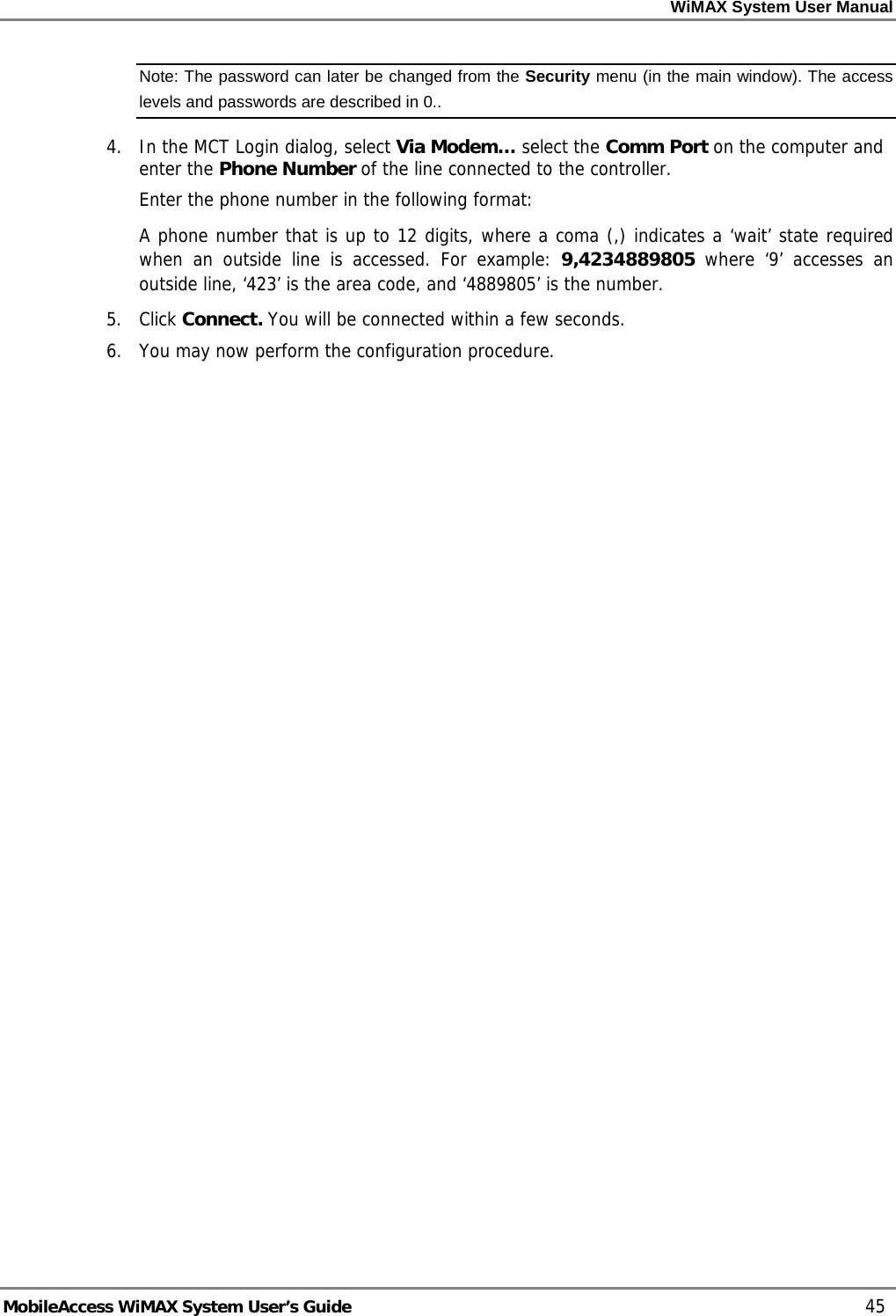 WiMAX System User Manual MobileAccess WiMAX System User’s Guide 45 Note: The password can later be changed from the Security menu (in the main window). The access levels and passwords are described in 0.. 4. In the MCT Login dialog, select Via Modem… select the Comm Port on the computer and enter the Phone Number of the line connected to the controller. Enter the phone number in the following format: A phone number that is up to 12 digits, where a coma (,) indicates a ‘wait’ state required when an outside line is accessed. For example: 9,4234889805 where ‘9’ accesses an outside line, ‘423’ is the area code, and ‘4889805’ is the number. 5. Click Connect. You will be connected within a few seconds. 6. You may now perform the configuration procedure.