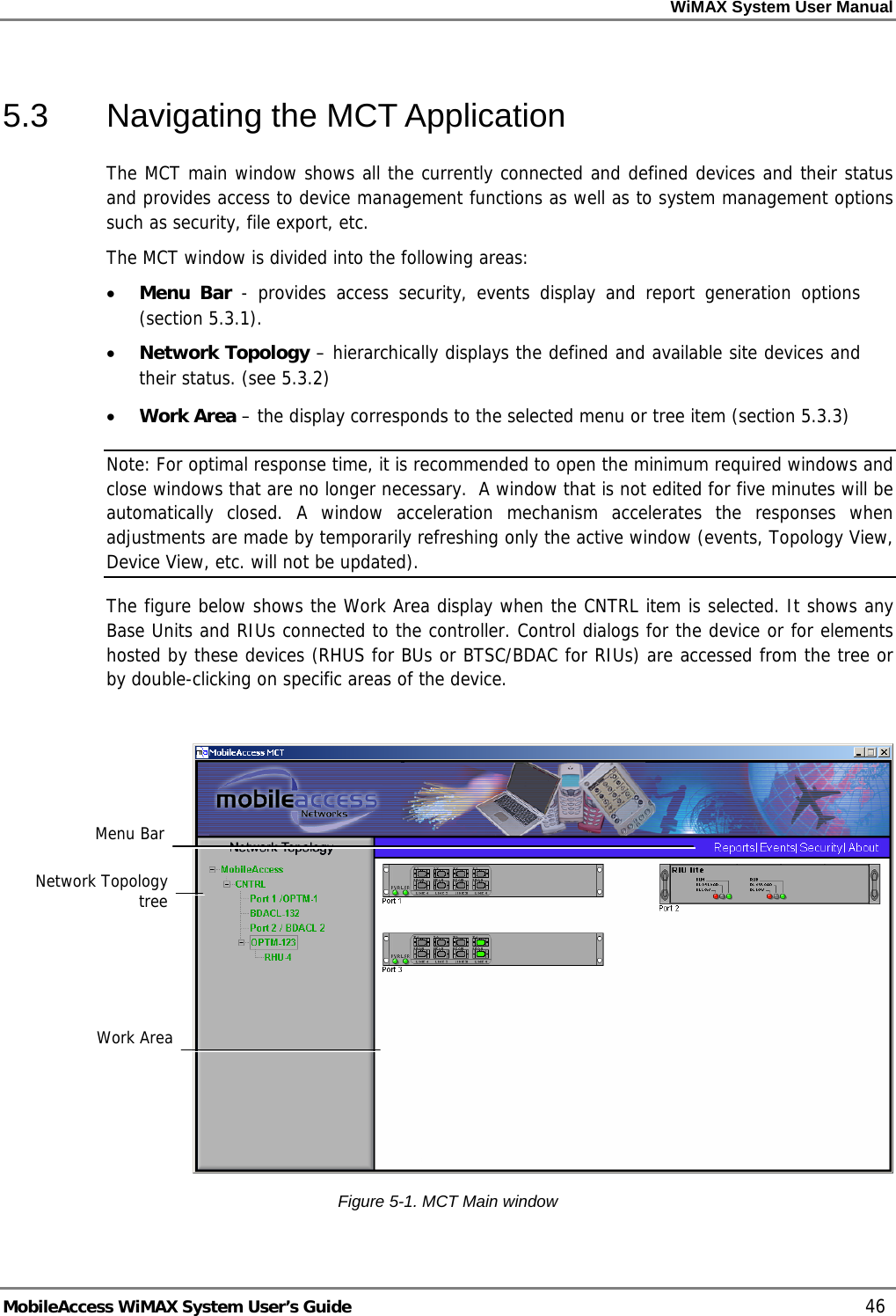 WiMAX System User Manual MobileAccess WiMAX System User’s Guide 46 5.3 Navigating the MCT Application The MCT main window shows all the currently connected and defined devices and their status and provides access to device management functions as well as to system management options such as security, file export, etc. The MCT window is divided into the following areas: • Menu Bar - provides access security, events display and report generation options (section 5.3.1). • Network Topology – hierarchically displays the defined and available site devices and their status. (see 5.3.2) • Work Area – the display corresponds to the selected menu or tree item (section 5.3.3) Note: For optimal response time, it is recommended to open the minimum required windows and close windows that are no longer necessary. A window that is not edited for five minutes will be automatically closed. A window acceleration mechanism accelerates the responses when adjustments are made by temporarily refreshing only the active window (events, Topology View, Device View, etc. will not be updated). The figure below shows the Work Area display when the CNTRL item is selected. It shows any Base Units and RIUs connected to the controller. Control dialogs for the device or for elements hosted by these devices (RHUS for BUs or BTSC/BDAC for RIUs) are accessed from the tree or by double-clicking on specific areas of the device. Figure 5-1. MCT Main window Network Topology tree Work Area Menu Bar