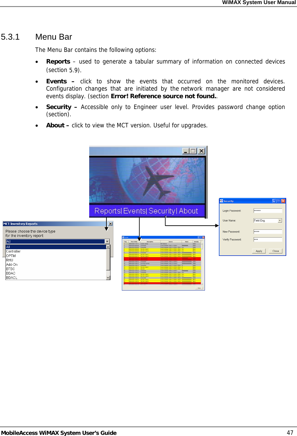 WiMAX System User Manual MobileAccess WiMAX System User’s Guide 47 5.3.1 Menu Bar The Menu Bar contains the following options: • Reports – used to generate a tabular summary of information on connected devices (section 5.9). • Events – click to show the events that occurred on the monitored devices. Configuration changes that are initiated by the network manager are not considered events display. (section Error! Reference source not found.. • Security – Accessible only to Engineer user level. Provides password change option (section). • About – click to view the MCT version. Useful for upgrades.