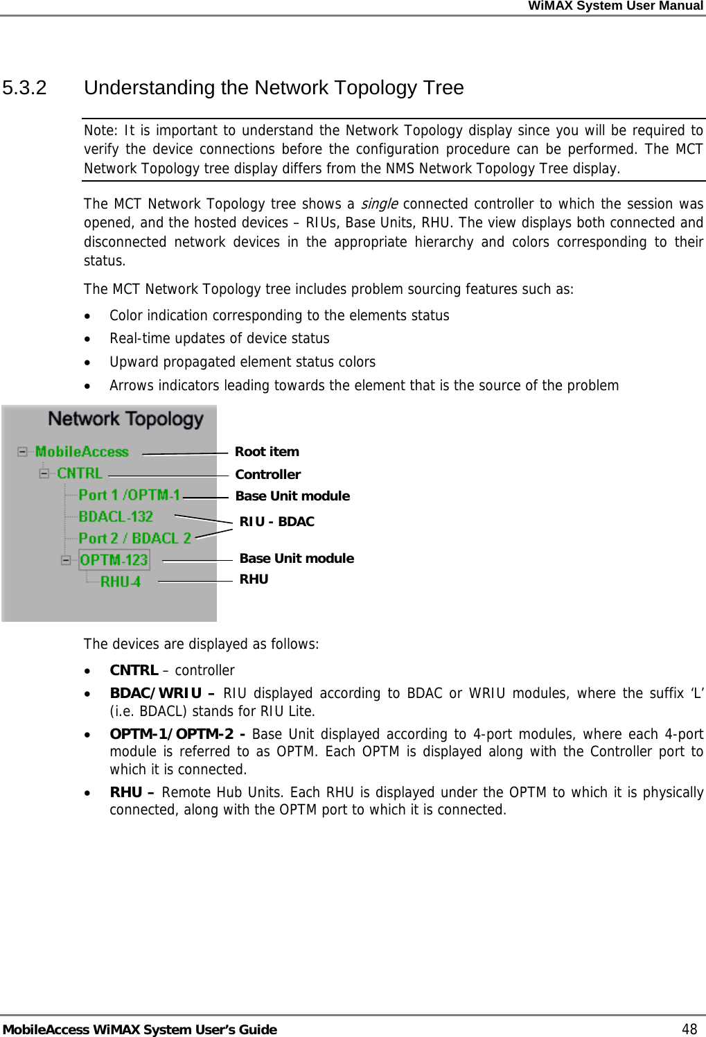 WiMAX System User Manual MobileAccess WiMAX System User’s Guide 48 5.3.2 Understanding the Network Topology Tree Note: It is important to understand the Network Topology display since you will be required to verify the device connections before the configuration procedure can be performed. The MCT Network Topology tree display differs from the NMS Network Topology Tree display. The MCT Network Topology tree shows a single connected controller to which the session was opened, and the hosted devices – RIUs, Base Units, RHU. The view displays both connected and disconnected network devices in the appropriate hierarchy and colors corresponding to their status. The MCT Network Topology tree includes problem sourcing features such as: • Color indication corresponding to the elements status • Real-time updates of device status • Upward propagated element status colors • Arrows indicators leading towards the element that is the source of the problem The devices are displayed as follows: • CNTRL – controller • BDAC/WRIU – RIU displayed according to BDAC or WRIU modules, where the suffix ‘L’ (i.e. BDACL) stands for RIU Lite. • OPTM-1/OPTM-2 - Base Unit displayed according to 4-port modules, where each 4-port module is referred to as OPTM. Each OPTM is displayed along with the Controller port to which it is connected. • RHU – Remote Hub Units. Each RHU is displayed under the OPTM to which it is physically connected, along with the OPTM port to which it is connected. Root itemController Base Unit moduleRIU - BDACBase Unit moduleRHU