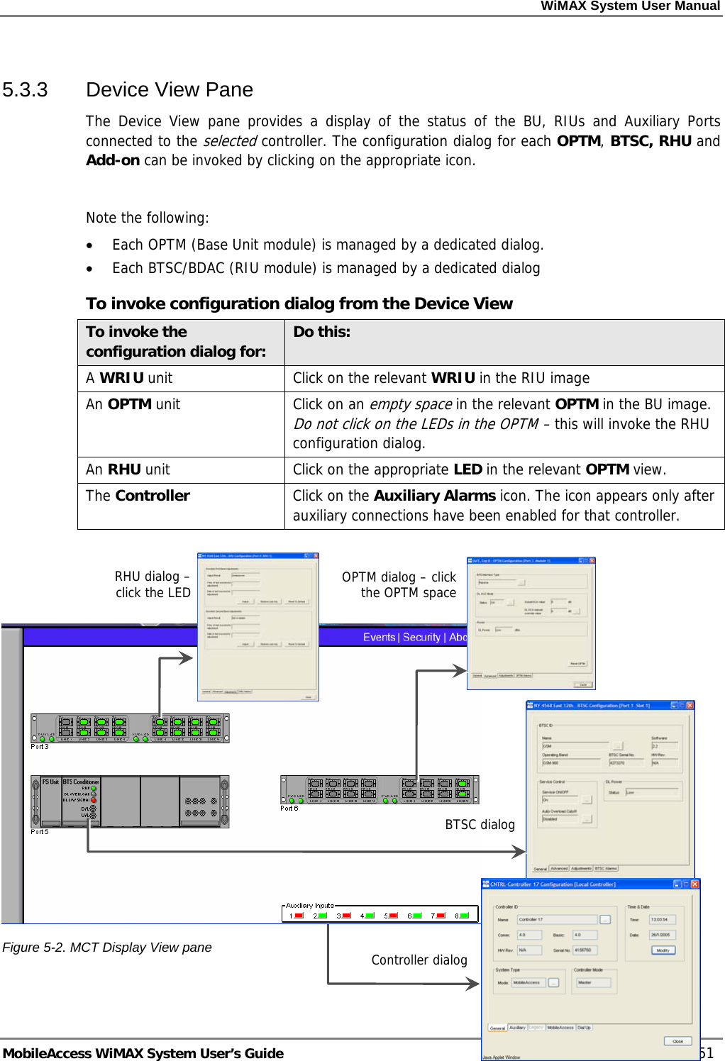WiMAX System User Manual MobileAccess WiMAX System User’s Guide 51 5.3.3 Device View Pane The Device View pane provides a display of the status of the BU, RIUs and Auxiliary Ports connected to the selected controller. The configuration dialog for each OPTM, BTSC, RHU and Add-on can be invoked by clicking on the appropriate icon. Note the following: • Each OPTM (Base Unit module) is managed by a dedicated dialog. • Each BTSC/BDAC (RIU module) is managed by a dedicated dialog To invoke configuration dialog from the Device View To invoke the configuration dialog for: Do this: A WRIU unit Click on the relevant WRIU in the RIU image An OPTM unit Click on an empty space in the relevant OPTM in the BU image. Do not click on the LEDs in the OPTM – this will invoke the RHU configuration dialog. An RHU unit Click on the appropriate LED in the relevant OPTM view. The Controller Click on the Auxiliary Alarms icon. The icon appears only after auxiliary connections have been enabled for that controller. Figure 5-2. MCT Display View pane RHU dialog – click the LED OPTM dialog – click the OPTM spaceBTSC dialogController dialog Controller dialog