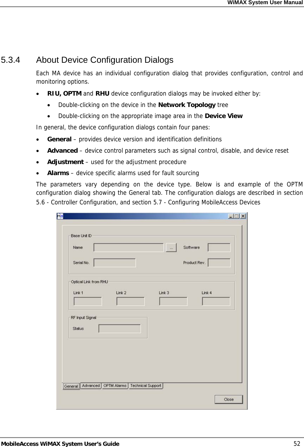 WiMAX System User Manual MobileAccess WiMAX System User’s Guide 52 5.3.4 About Device Configuration Dialogs Each MA device has an individual configuration dialog that provides configuration, control and monitoring options. • RIU, OPTM and RHU device configuration dialogs may be invoked either by: • Double-clicking on the device in the Network Topology tree • Double-clicking on the appropriate image area in the Device View In general, the device configuration dialogs contain four panes: • General – provides device version and identification definitions • Advanced – device control parameters such as signal control, disable, and device reset • Adjustment – used for the adjustment procedure • Alarms – device specific alarms used for fault sourcing The parameters vary depending on the device type. Below is and example of the OPTM configuration dialog showing the General tab. The configuration dialogs are described in section 5.6 - Controller Configuration, and section 5.7 - Configuring MobileAccess Devices