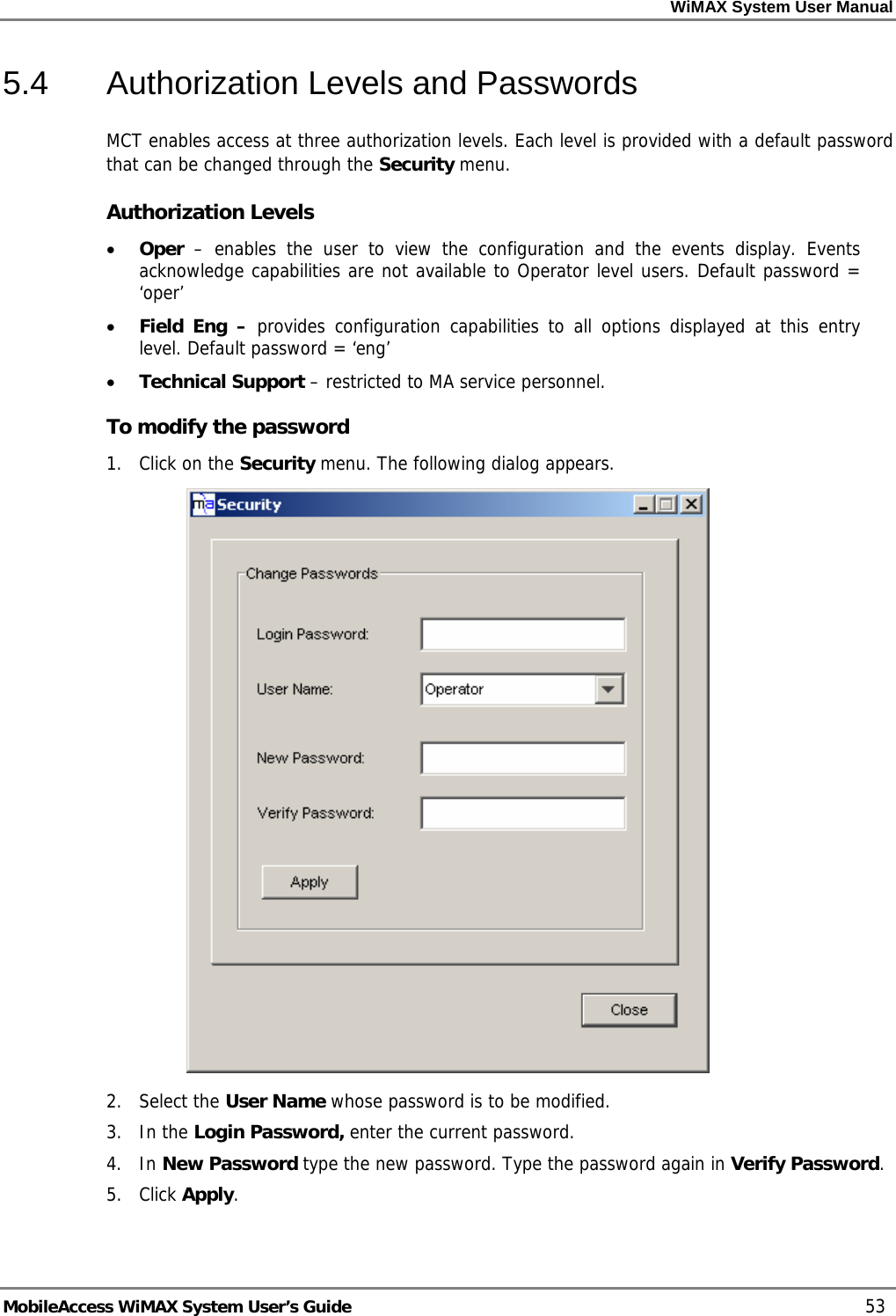 WiMAX System User Manual MobileAccess WiMAX System User’s Guide 53 5.4 Authorization Levels and Passwords MCT enables access at three authorization levels. Each level is provided with a default password that can be changed through the Security menu. Authorization Levels • Oper – enables the user to view the configuration and the events display. Events acknowledge capabilities are not available to Operator level users. Default password = ‘oper’ • Field Eng – provides configuration capabilities to all options displayed at this entry level. Default password = ‘eng’ • Technical Support – restricted to MA service personnel. To modify the password 1. Click on the Security menu. The following dialog appears. 2. Select the User Name whose password is to be modified. 3. In the Login Password, enter the current password. 4. In New Password type the new password. Type the password again in Verify Password. 5. Click Apply.