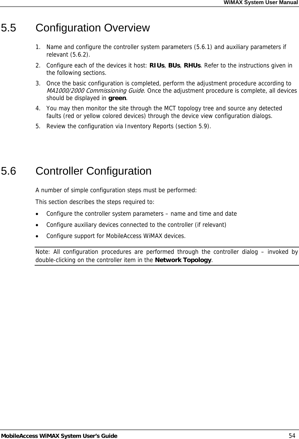 WiMAX System User Manual MobileAccess WiMAX System User’s Guide 54 5.5 Configuration Overview 1. Name and configure the controller system parameters ( 5.6.1) and auxiliary parameters if relevant ( 5.6.2). 2. Configure each of the devices it host: RIUs, BUs, RHUs. Refer to the instructions given in the following sections. 3. Once the basic configuration is completed, perform the adjustment procedure according to MA1000/2000 Commissioning Guide. Once the adjustment procedure is complete, all devices should be displayed in green. 4. You may then monitor the site through the MCT topology tree and source any detected faults (red or yellow colored devices) through the device view configuration dialogs. 5. Review the configuration via Inventory Reports (section 5.9). 5.6 Controller Configuration A number of simple configuration steps must be performed: This section describes the steps required to: • Configure the controller system parameters – name and time and date • Configure auxiliary devices connected to the controller (if relevant) • Configure support for MobileAccess WiMAX devices. Note: All configuration procedures are performed through the controller dialog – invoked by double-clicking on the controller item in the Network Topology.