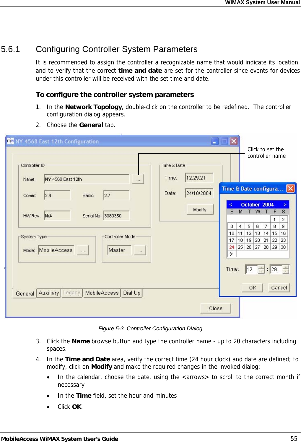 WiMAX System User Manual MobileAccess WiMAX System User’s Guide 55 5.6.1 Configuring Controller System Parameters It is recommended to assign the controller a recognizable name that would indicate its location, and to verify that the correct time and date are set for the controller since events for devices under this controller will be received with the set time and date. To configure the controller system parameters 1. In the Network Topology, double-click on the controller to be redefined. The controller configuration dialog appears. 2. Choose the General tab. Figure 5-3. Controller Configuration Dialog 3. Click the Name browse button and type the controller name - up to 20 characters including spaces. 4. In the Time and Date area, verify the correct time (24 hour clock) and date are defined; to modify, click on Modify and make the required changes in the invoked dialog: • In the calendar, choose the date, using the <arrows> to scroll to the correct month if necessary • In the Time field, set the hour and minutes • Click OK. Click to set the controller name