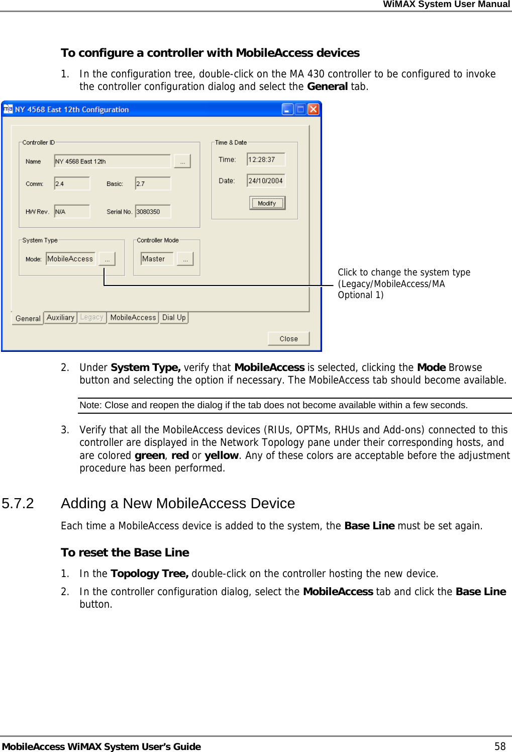 WiMAX System User Manual MobileAccess WiMAX System User’s Guide 58 To configure a controller with MobileAccess devices 1. In the configuration tree, double-click on the MA 430 controller to be configured to invoke the controller configuration dialog and select the General tab. 2. Under System Type, verify that MobileAccess is selected, clicking the Mode Browse button and selecting the option if necessary. The MobileAccess tab should become available. Note: Close and reopen the dialog if the tab does not become available within a few seconds. 3. Verify that all the MobileAccess devices (RIUs, OPTMs, RHUs and Add-ons) connected to this controller are displayed in the Network Topology pane under their corresponding hosts, and are colored green, red or yellow. Any of these colors are acceptable before the adjustment procedure has been performed. 5.7.2 Adding a New MobileAccess Device Each time a MobileAccess device is added to the system, the Base Line must be set again. To reset the Base Line 1. In the Topology Tree, double-click on the controller hosting the new device. 2. In the controller configuration dialog, select the MobileAccess tab and click the Base Line button. Click to change the system type (Legacy/MobileAccess/MA Optional 1)