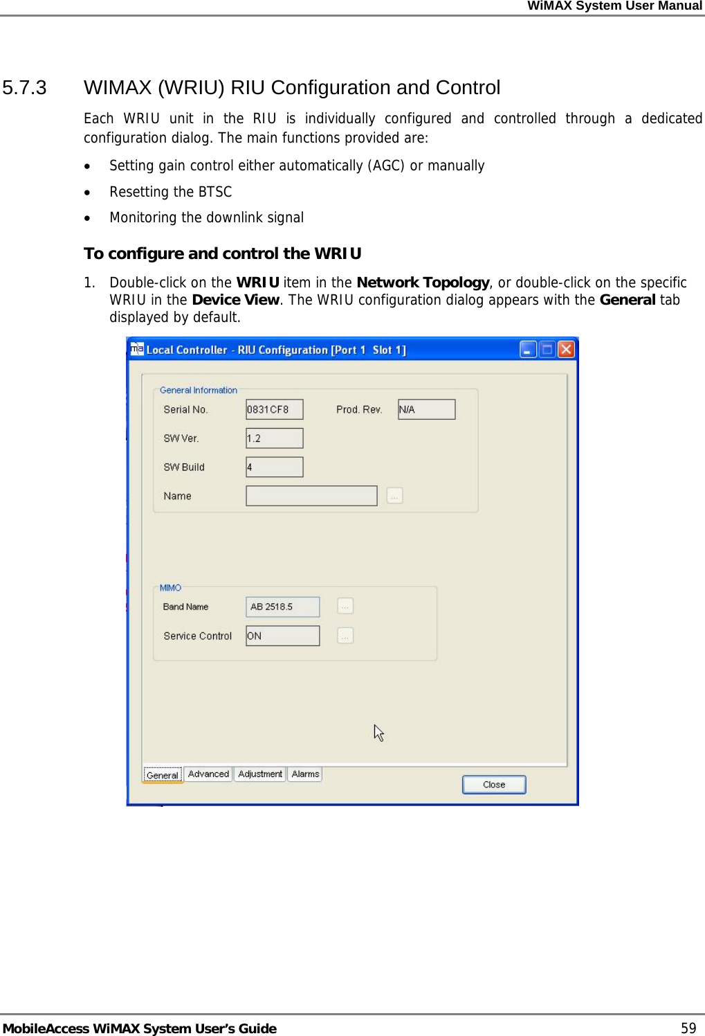 WiMAX System User Manual MobileAccess WiMAX System User’s Guide 59 5.7.3 WIMAX (WRIU) RIU Configuration and Control Each WRIU unit in the RIU is individually configured and controlled through a dedicated configuration dialog. The main functions provided are: • Setting gain control either automatically (AGC) or manually • Resetting the BTSC • Monitoring the downlink signal To configure and control the WRIU 1. Double-click on the WRIU item in the Network Topology, or double-click on the specific WRIU in the Device View. The WRIU configuration dialog appears with the General tab displayed by default.