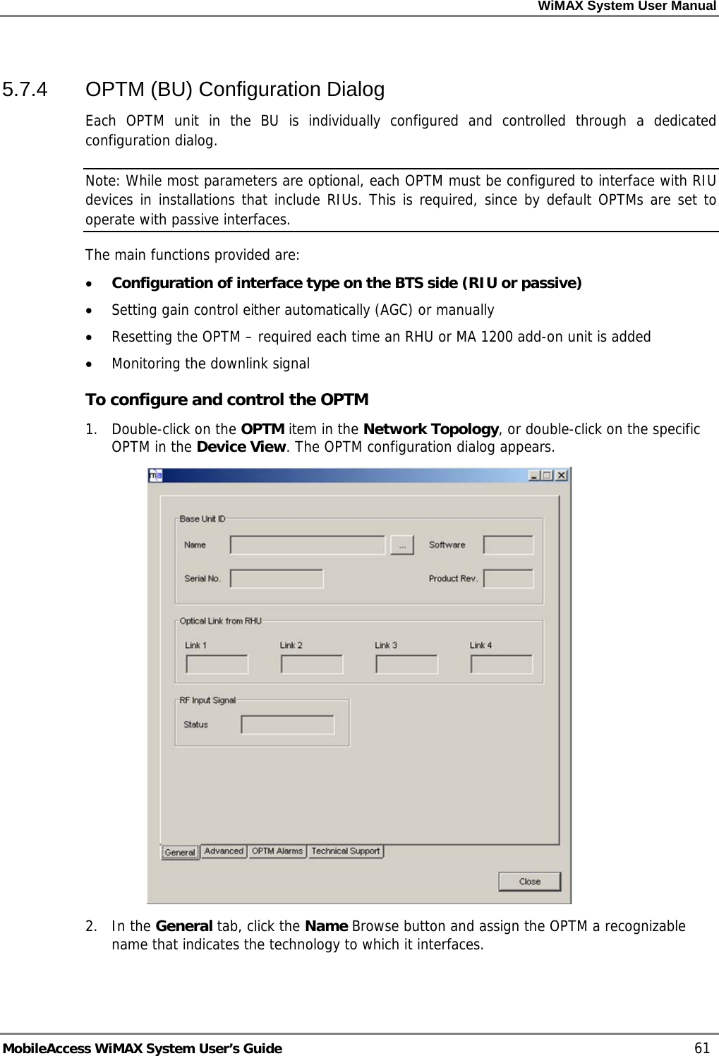 WiMAX System User Manual MobileAccess WiMAX System User’s Guide 61 5.7.4 OPTM (BU) Configuration Dialog Each OPTM unit in the BU is individually configured and controlled through a dedicated configuration dialog. Note: While most parameters are optional, each OPTM must be configured to interface with RIU devices in installations that include RIUs. This is required, since by default OPTMs are set to operate with passive interfaces. The main functions provided are: • Configuration of interface type on the BTS side (RIU or passive) • Setting gain control either automatically (AGC) or manually • Resetting the OPTM – required each time an RHU or MA 1200 add-on unit is added • Monitoring the downlink signal To configure and control the OPTM 1. Double-click on the OPTM item in the Network Topology, or double-click on the specific OPTM in the Device View. The OPTM configuration dialog appears. 2. In the General tab, click the Name Browse button and assign the OPTM a recognizable name that indicates the technology to which it interfaces.