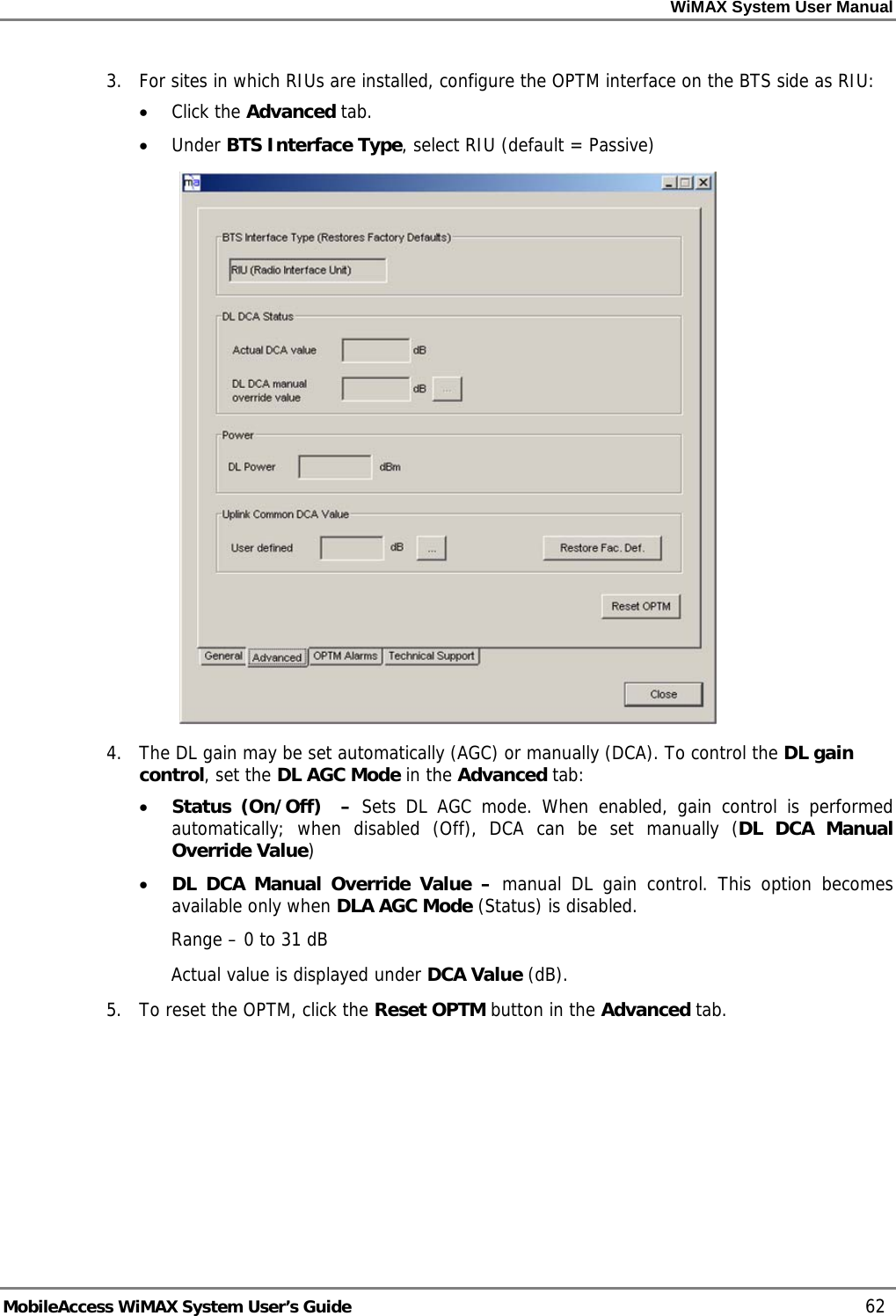 WiMAX System User Manual MobileAccess WiMAX System User’s Guide 62 3. For sites in which RIUs are installed, configure the OPTM interface on the BTS side as RIU: • Click the Advanced tab. • Under BTS Interface Type, select RIU (default = Passive) 4. The DL gain may be set automatically (AGC) or manually (DCA). To control the DL gain control, set the DL AGC Mode in the Advanced tab: • Status (On/Off) – Sets DL AGC mode. When enabled, gain control is performed automatically; when disabled (Off), DCA can be set manually (DL DCA Manual Override Value) • DL DCA Manual Override Value – manual DL gain control. This option becomes available only when DLA AGC Mode (Status) is disabled. Range – 0 to 31 dB Actual value is displayed under DCA Value (dB). 5. To reset the OPTM, click the Reset OPTM button in the Advanced tab.