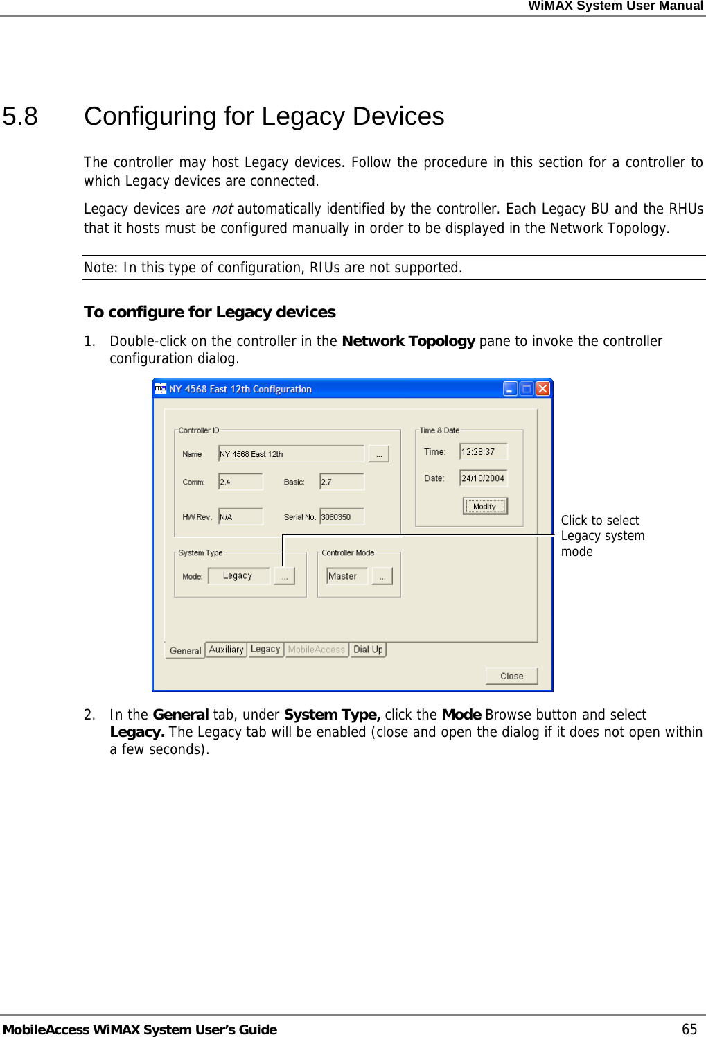 WiMAX System User Manual MobileAccess WiMAX System User’s Guide 65 5.8 Configuring for Legacy Devices The controller may host Legacy devices. Follow the procedure in this section for a controller to which Legacy devices are connected. Legacy devices are not automatically identified by the controller. Each Legacy BU and the RHUs that it hosts must be configured manually in order to be displayed in the Network Topology. Note: In this type of configuration, RIUs are not supported. To configure for Legacy devices 1. Double-click on the controller in the Network Topology pane to invoke the controller configuration dialog. 2. In the General tab, under System Type, click the Mode Browse button and select Legacy. The Legacy tab will be enabled (close and open the dialog if it does not open within a few seconds). Click to select Legacy system mode