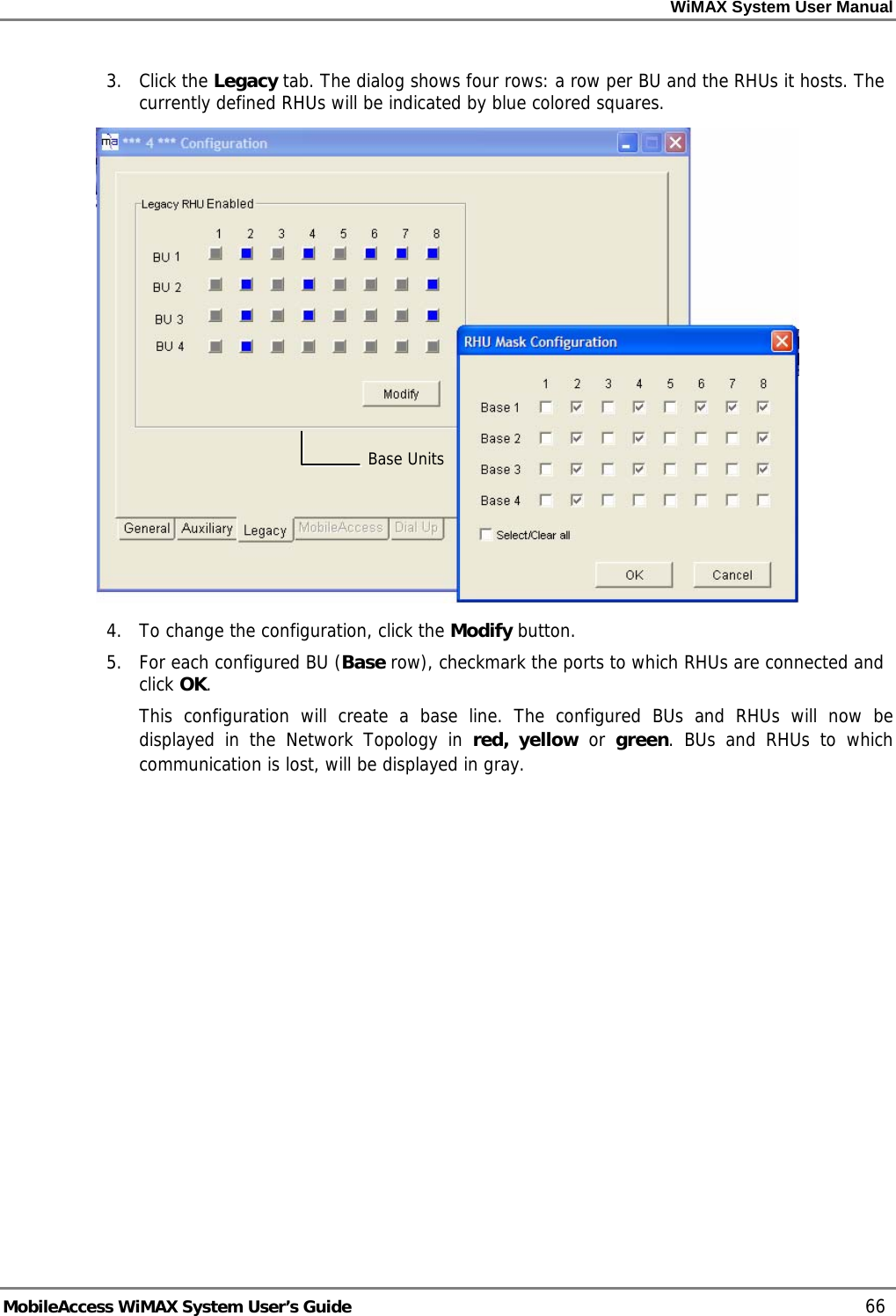 WiMAX System User Manual MobileAccess WiMAX System User’s Guide 66 3. Click the Legacy tab. The dialog shows four rows: a row per BU and the RHUs it hosts. The currently defined RHUs will be indicated by blue colored squares. 4. To change the configuration, click the Modify button. 5. For each configured BU (Base row), checkmark the ports to which RHUs are connected and click OK. This configuration will create a base line. The configured BUs and RHUs will now be displayed in the Network Topology in red, yellow or green. BUs and RHUs to which communication is lost, will be displayed in gray. Base Units