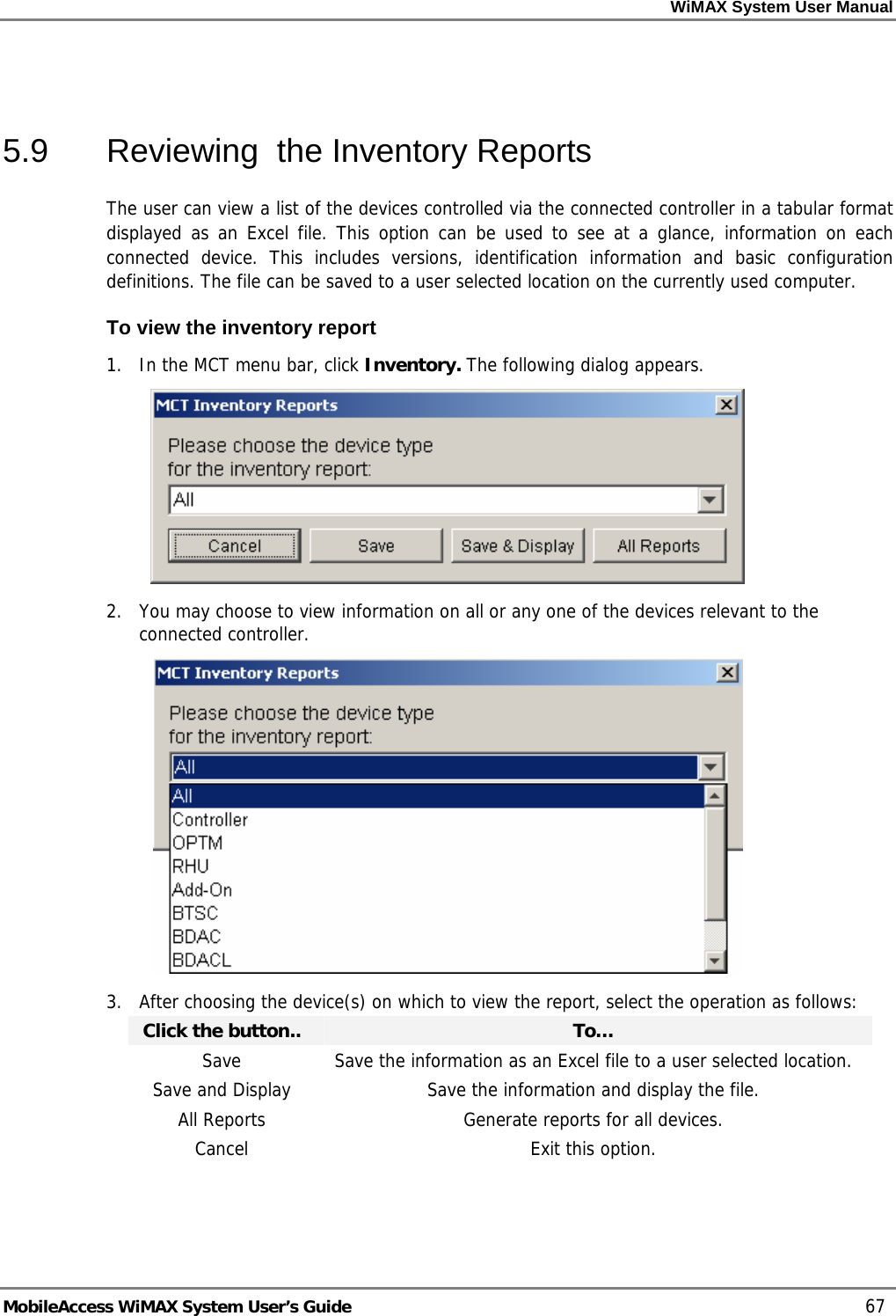 WiMAX System User Manual MobileAccess WiMAX System User’s Guide 67 5.9 Reviewing the Inventory Reports The user can view a list of the devices controlled via the connected controller in a tabular format displayed as an Excel file. This option can be used to see at a glance, information on each connected device. This includes versions, identification information and basic configuration definitions. The file can be saved to a user selected location on the currently used computer. To view the inventory report 1. In the MCT menu bar, click Inventory. The following dialog appears. 2. You may choose to view information on all or any one of the devices relevant to the connected controller. 3. After choosing the device(s) on which to view the report, select the operation as follows: Click the button.. To… Save Save the information as an Excel file to a user selected location. Save and Display Save the information and display the file. All Reports Generate reports for all devices. Cancel Exit this option.