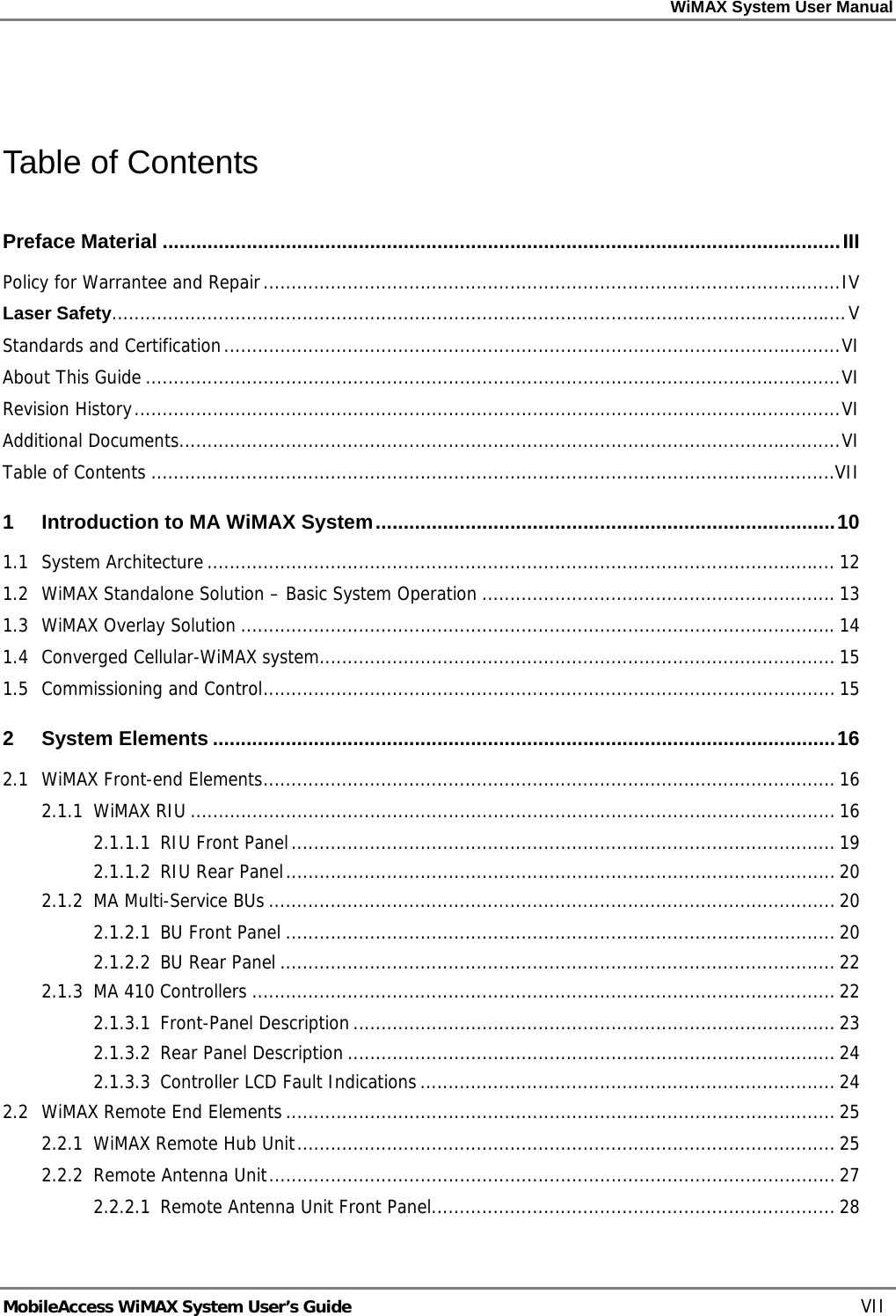 WiMAX System User Manual MobileAccess WiMAX System User’s Guide VII Table of Contents Preface Material .........................................................................................................................III Policy for Warrantee and Repair.......................................................................................................IV Laser Safety...................................................................................................................................V Standards and Certification..............................................................................................................VI About This Guide............................................................................................................................VI Revision History..............................................................................................................................VI Additional Documents......................................................................................................................VI Table of Contents ..........................................................................................................................VII 1 Introduction to MA WiMAX System..................................................................................10 1.1 System Architecture................................................................................................................ 12 1.2 WiMAX Standalone Solution – Basic System Operation ............................................................... 13 1.3 WiMAX Overlay Solution ..........................................................................................................14 1.4 Converged Cellular-WiMAX system............................................................................................ 15 1.5 Commissioning and Control...................................................................................................... 15 2 System Elements ...............................................................................................................16 2.1 WiMAX Front-end Elements...................................................................................................... 16 2.1.1 WiMAX RIU ................................................................................................................... 16 2.1.1.1 RIU Front Panel................................................................................................. 19 2.1.1.2 RIU Rear Panel..................................................................................................20 2.1.2 MA Multi-Service BUs ..................................................................................................... 20 2.1.2.1 BU Front Panel .................................................................................................. 20 2.1.2.2 BU Rear Panel ................................................................................................... 22 2.1.3 MA 410 Controllers ........................................................................................................ 22 2.1.3.1 Front-Panel Description...................................................................................... 23 2.1.3.2 Rear Panel Description ....................................................................................... 24 2.1.3.3 Controller LCD Fault Indications.......................................................................... 24 2.2 WiMAX Remote End Elements.................................................................................................. 25 2.2.1 WiMAX Remote Hub Unit................................................................................................ 25 2.2.2 Remote Antenna Unit..................................................................................................... 27 2.2.2.1 Remote Antenna Unit Front Panel........................................................................ 28