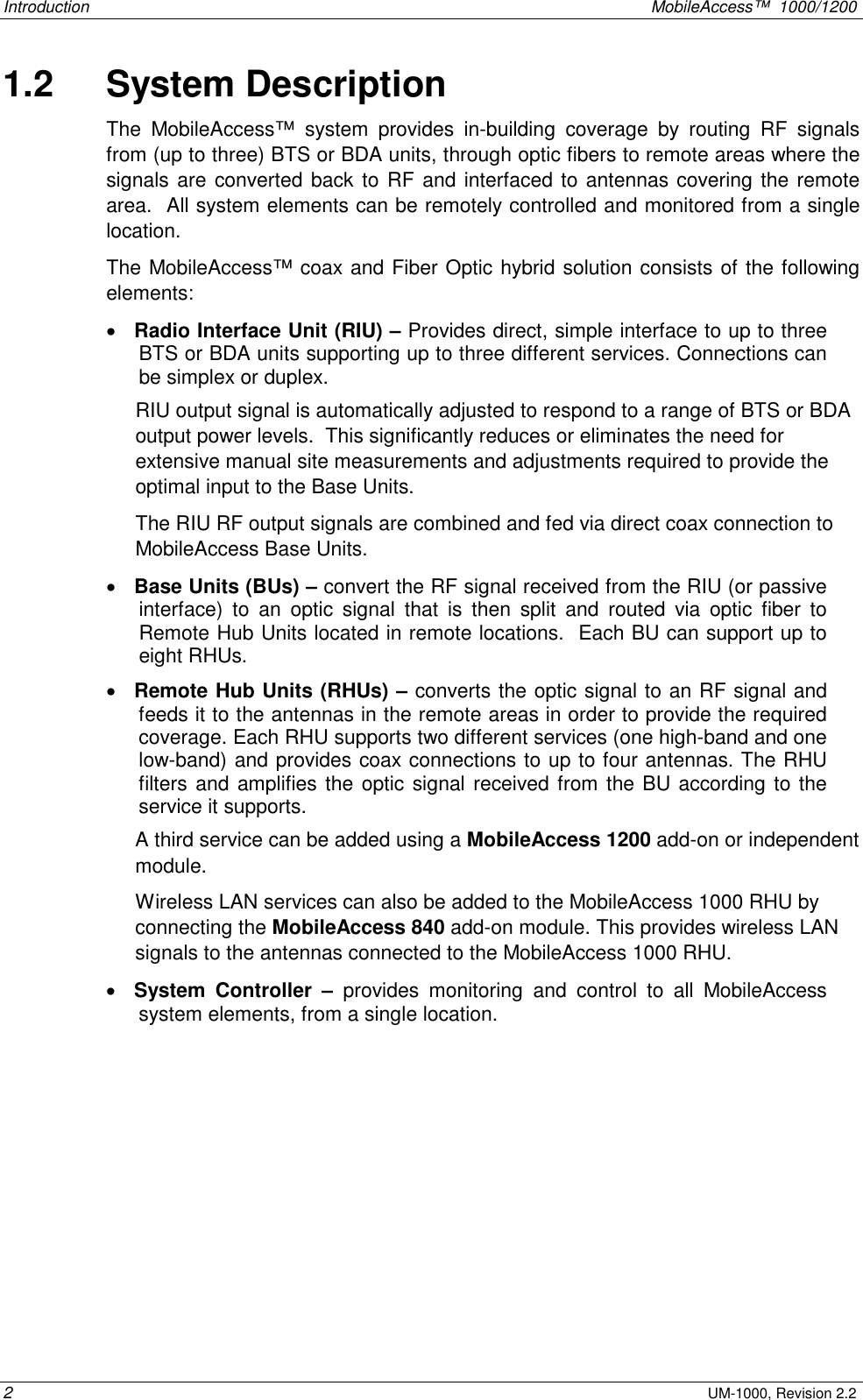 Introduction MobileAccess™ 1000/1200 2 UM-1000, Revision 2.2 1.2 System Description The MobileAccess™ system provides in-building coverage by routing RF signals from (up to three) BTS or BDA units, through optic fibers to remote areas where the signals are converted back to RF and interfaced to antennas covering the remote area. All system elements can be remotely controlled and monitored from a single location. The MobileAccess™ coax and Fiber Optic hybrid solution consists of the following elements: • Radio Interface Unit (RIU) – Provides direct, simple interface to up to three BTS or BDA units supporting up to three different services. Connections can be simplex or duplex. RIU output signal is automatically adjusted to respond to a range of BTS or BDA output power levels. This significantly reduces or eliminates the need for extensive manual site measurements and adjustments required to provide the optimal input to the Base Units. The RIU RF output signals are combined and fed via direct coax connection to MobileAccess Base Units. • Base Units (BUs) – convert the RF signal received from the RIU (or passive interface) to an optic signal that is then split and routed via optic fiber to Remote Hub Units located in remote locations. Each BU can support up to eight RHUs. • Remote Hub Units (RHUs) – converts the optic signal to an RF signal and feeds it to the antennas in the remote areas in order to provide the required coverage. Each RHU supports two different services (one high-band and one low-band) and provides coax connections to up to four antennas. The RHU filters and amplifies the optic signal received from the BU according to the service it supports. A third service can be added using a MobileAccess 1200 add-on or independent module. Wireless LAN services can also be added to the MobileAccess 1000 RHU by connecting the MobileAccess 840 add-on module. This provides wireless LAN signals to the antennas connected to the MobileAccess 1000 RHU. • System Controller – provides monitoring and control to all MobileAccess system elements, from a single location.