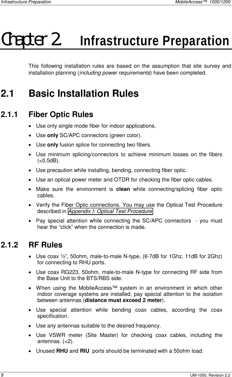 Infrastructure Preparation MobileAccess™ 1000/1200 8 UM-1000, Revision 2.2 Chapter 2. Infrastructure Preparation This following installation rules are based on the assumption that site survey and installation planning (including power requirements) have been completed. 2.1 Basic Installation Rules 2.1.1 Fiber Optic Rules • Use only single mode fiber for indoor applications. • Use only SC/APC connectors (green color). • Use only fusion splice for connecting two fibers. • Use minimum splicing/connectors to achieve minimum losses on the fibers (<0.5dB). • Use precaution while installing, bending, connecting fiber optic. • Use an optical power meter and OTDR for checking the fiber optic cables. • Make sure the environment is clean while connecting/splicing fiber optic cables. • Verify the Fiber Optic connections. You may use the Optical Test Procedure described in Appendix I: Optical Test Procedure. • Pay special attention while connecting the SC/APC connectors - you must hear the “click” when the connection is made. 2.1.2 RF Rules • Use coax ½”, 50ohm, male-to-male N-type, (6-7dB for 1Ghz, 11dB for 2Ghz) for connecting to RHU ports. • Use coax RG223, 50ohm, male-to-male N-type for connecting RF side from the Base Unit to the BTS/RBS side. • When using the MobileAccess™ system in an environment in which other indoor coverage systems are installed, pay special attention to the isolation between antennas (distance must exceed 2 meter). • Use special attention while bending coax cables, according the coax specification. • Use any antennas suitable to the desired frequency. • Use VSWR meter (Site Master) for checking coax cables, including the antennas. (<2). • Unused RHU and RIU ports should be terminated with a 50ohm load.