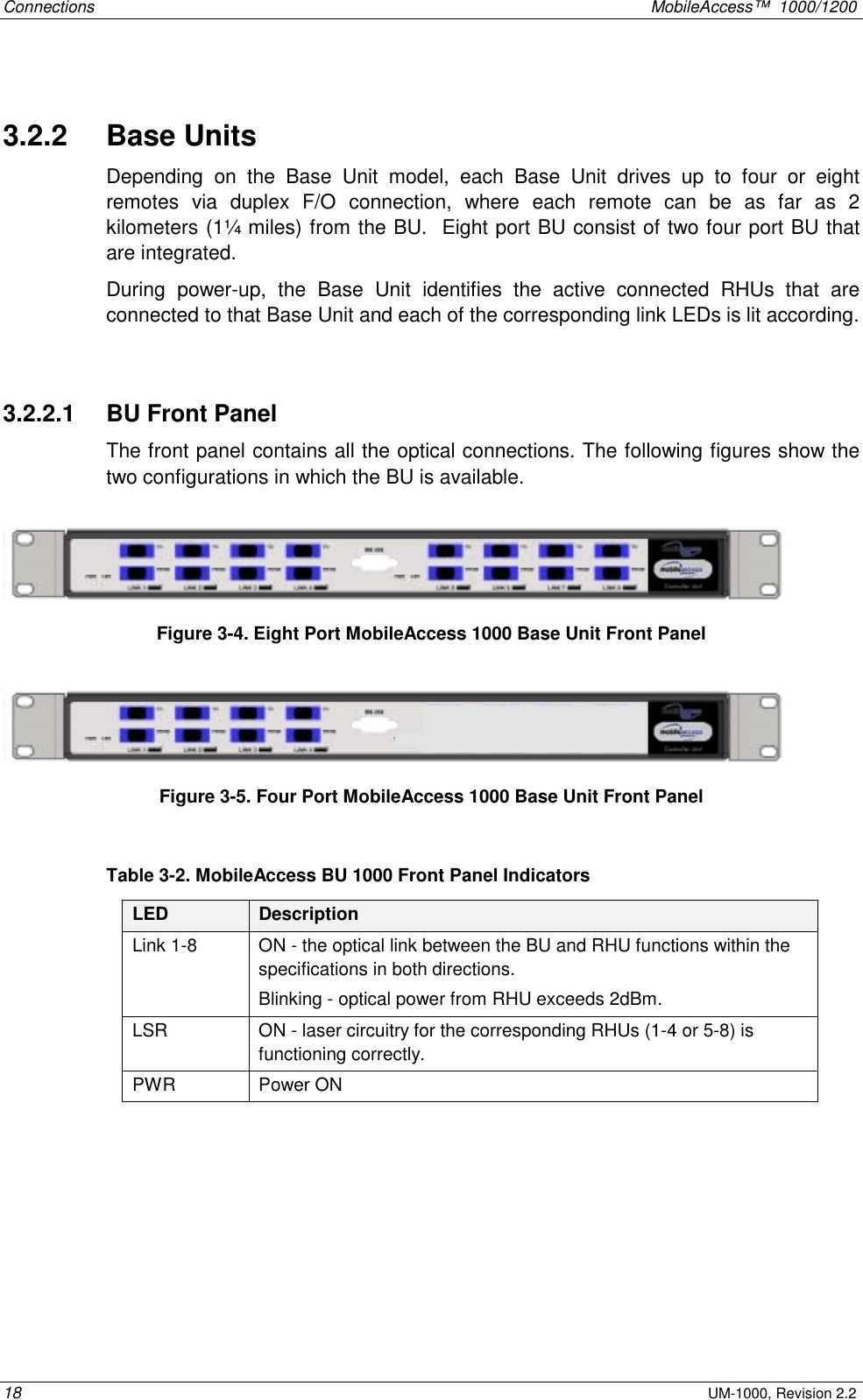 Connections MobileAccess™ 1000/1200 18 UM-1000, Revision 2.2 3.2.2 Base Units Depending on the Base Unit model, each Base Unit drives up to four or eight remotes via duplex F/O connection, where each remote can be as far as 2 kilometers (1¼ miles) from the BU. Eight port BU consist of two four port BU that are integrated. During power-up, the Base Unit identifies the active connected RHUs that are connected to that Base Unit and each of the corresponding link LEDs is lit according. 3.2.2.1 BU Front Panel The front panel contains all the optical connections. The following figures show the two configurations in which the BU is available. Figure 3-4. Eight Port MobileAccess 1000 Base Unit Front Panel Figure 3-5. Four Port MobileAccess 1000 Base Unit Front Panel Table 3-2. MobileAccess BU 1000 Front Panel Indicators LED Description Link 1-8 ON - the optical link between the BU and RHU functions within the specifications in both directions. Blinking - optical power from RHU exceeds 2dBm. LSR ON - laser circuitry for the corresponding RHUs (1-4 or 5-8) is functioning correctly. PWR Power ON