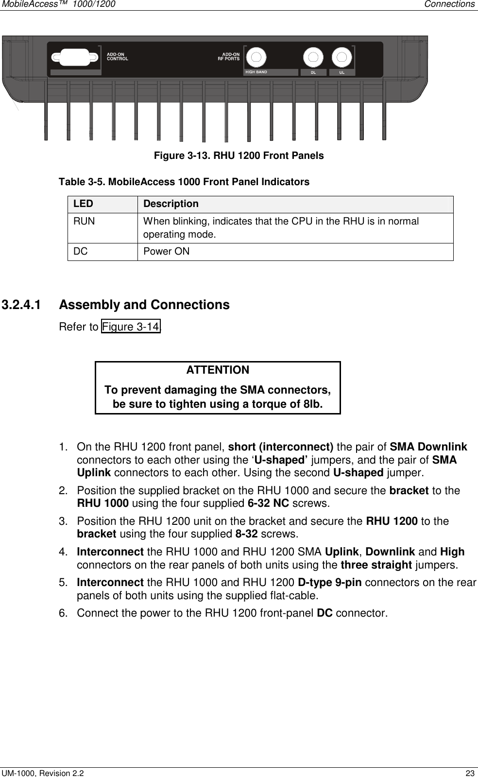 MobileAccess™ 1000/1200 Connections UM-1000, Revision 2.2 23 Figure 3-13. RHU 1200 Front Panels Table 3-5. MobileAccess 1000 Front Panel Indicators LED Description RUN When blinking, indicates that the CPU in the RHU is in normal operating mode. DC Power ON 3.2.4.1 Assembly and Connections Refer to Figure 3-14. ATTENTION To prevent damaging the SMA connectors, be sure to tighten using a torque of 8lb. 1. On the RHU 1200 front panel, short (interconnect) the pair of SMA Downlink connectors to each other using the ‘U-shaped’ jumpers, and the pair of SMA Uplink connectors to each other. Using the second U-shaped jumper. 2. Position the supplied bracket on the RHU 1000 and secure the bracket to the RHU 1000 using the four supplied 6-32 NC screws. 3. Position the RHU 1200 unit on the bracket and secure the RHU 1200 to the bracket using the four supplied 8-32 screws. 4. Interconnect the RHU 1000 and RHU 1200 SMA Uplink, Downlink and High connectors on the rear panels of both units using the three straight jumpers. 5. Interconnect the RHU 1000 and RHU 1200 D-type 9-pin connectors on the rear panels of both units using the supplied flat-cable. 6. Connect the power to the RHU 1200 front-panel DC connector.