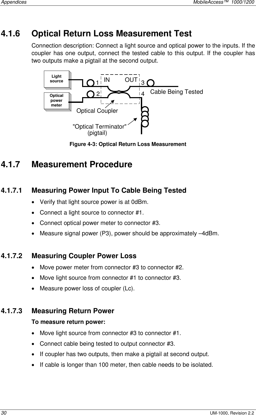 Appendices MobileAccess™ 1000/1200 30 UM-1000, Revision 2.2 4.1.6 Optical Return Loss Measurement Test Connection description: Connect a light source and optical power to the inputs. If the coupler has one output, connect the tested cable to this output. If the coupler has two outputs make a pigtail at the second output. LightsourceOpticalpowermeterIN OUT(pigtail)Cable Being Tested2134"Optical Terminator"Optical Coupler Figure 4-3: Optical Return Loss Measurement 4.1.7 Measurement Procedure 4.1.7.1 Measuring Power Input To Cable Being Tested • Verify that light source power is at 0dBm. • Connect a light source to connector #1. • Connect optical power meter to connector #3. • Measure signal power (P3), power should be approximately –4dBm. 4.1.7.2 Measuring Coupler Power Loss • Move power meter from connector #3 to connector #2. • Move light source from connector #1 to connector #3. • Measure power loss of coupler (Lc). 4.1.7.3 Measuring Return Power To measure return power: • Move light source from connector #3 to connector #1. • Connect cable being tested to output connector #3. • If coupler has two outputs, then make a pigtail at second output. • If cable is longer than 100 meter, then cable needs to be isolated.