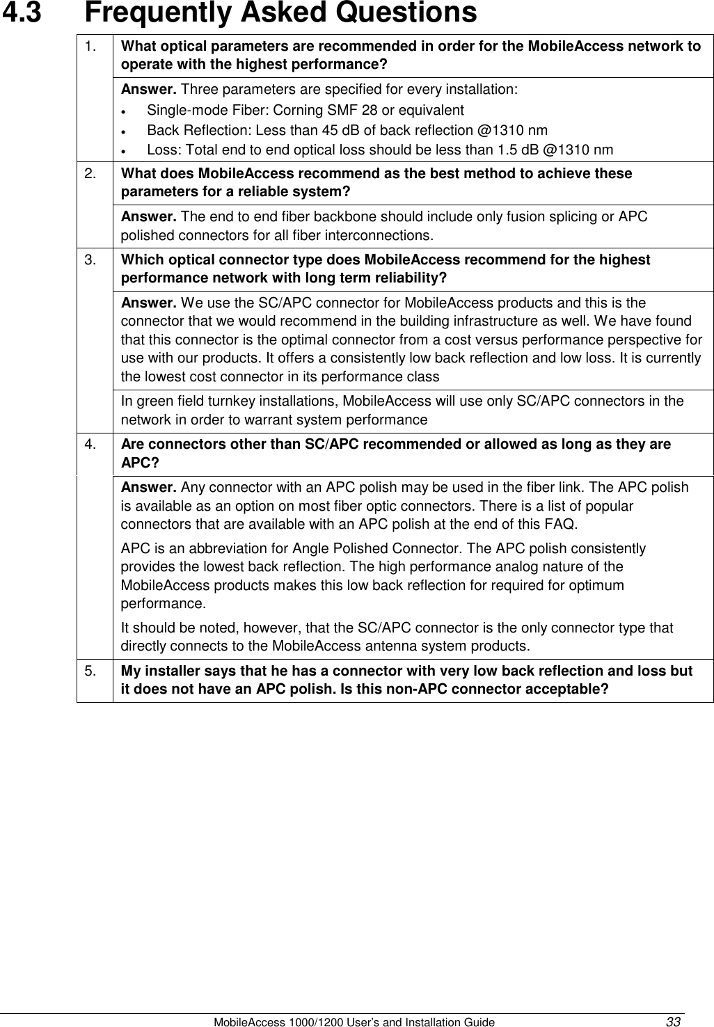 MobileAccess 1000/1200 User’s and Installation Guide 33 4.3 Frequently Asked Questions What optical parameters are recommended in order for the MobileAccess network to operate with the highest performance? 1. Answer. Three parameters are specified for every installation: • Single-mode Fiber: Corning SMF 28 or equivalent • Back Reflection: Less than 45 dB of back reflection @1310 nm • Loss: Total end to end optical loss should be less than 1.5 dB @1310 nm What does MobileAccess recommend as the best method to achieve these parameters for a reliable system? 2. Answer. The end to end fiber backbone should include only fusion splicing or APC polished connectors for all fiber interconnections. Which optical connector type does MobileAccess recommend for the highest performance network with long term reliability? Answer. We use the SC/APC connector for MobileAccess products and this is the connector that we would recommend in the building infrastructure as well. We have found that this connector is the optimal connector from a cost versus performance perspective for use with our products. It offers a consistently low back reflection and low loss. It is currently the lowest cost connector in its performance class 3. In green field turnkey installations, MobileAccess will use only SC/APC connectors in the network in order to warrant system performance Are connectors other than SC/APC recommended or allowed as long as they are APC? 4. Answer. Any connector with an APC polish may be used in the fiber link. The APC polish is available as an option on most fiber optic connectors. There is a list of popular connectors that are available with an APC polish at the end of this FAQ. APC is an abbreviation for Angle Polished Connector. The APC polish consistently provides the lowest back reflection. The high performance analog nature of the MobileAccess products makes this low back reflection for required for optimum performance. It should be noted, however, that the SC/APC connector is the only connector type that directly connects to the MobileAccess antenna system products. 5. My installer says that he has a connector with very low back reflection and loss but it does not have an APC polish. Is this non-APC connector acceptable?