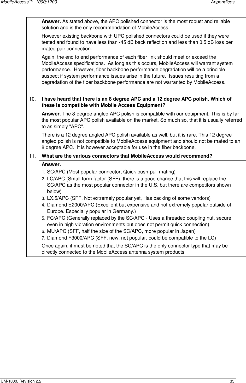 MobileAccess™ 1000/1200 Appendices UM-1000, Revision 2.2 35 Answer. As stated above, the APC polished connector is the most robust and reliable solution and is the only recommendation of MobileAccess. However existing backbone with UPC polished connectors could be used if they were tested and found to have less than -45 dB back reflection and less than 0.5 dB loss per mated pair connection. Again, the end to end performance of each fiber link should meet or exceed the MobileAccess specifications. As long as this occurs, MobileAccess will warrant system performance. However, fiber backbone performance degradation will be a principle suspect if system performance issues arise in the future. Issues resulting from a degradation of the fiber backbone performance are not warranted by MobileAccess. I have heard that there is an 8 degree APC and a 12 degree APC polish. Which of these is compatible with Mobile Access Equipment? 10. Answer. The 8-degree angled APC polish is compatible with our equipment. This is by far the most popular APC polish available on the market. So much so, that it is usually referred to as simply "APC". There is a 12 degree angled APC polish available as well, but it is rare. This 12 degree angled polish is not compatible to MobileAccess equipment and should not be mated to an 8 degree APC. It is however acceptable for use in the fiber backbone. What are the various connectors that MobileAccess would recommend? 11. Answer. 1. SC/APC (Most popular connector, Quick push-pull mating) 2. LC/APC (Small form factor (SFF), there is a good chance that this will replace the SC/APC as the most popular connector in the U.S. but there are competitors shown below) 3. LX.5/APC (SFF, Not extremely popular yet, Has backing of some vendors) 4. Diamond E2000/APC (Excellent but expensive and not extremely popular outside of Europe. Especially popular in Germany.) 5. FC/APC (Generally replaced by the SC/APC - Uses a threaded coupling nut, secure even in high vibration environments but does not permit quick connection) 6. MU/APC (SFF, half the size of the SC/APC, more popular in Japan) 7. Diamond F3000/APC (SFF, new, not popular, could be compatible to the LC) Once again, it must be noted that the SC/APC is the only connector type that may be directly connected to the MobileAccess antenna system products.