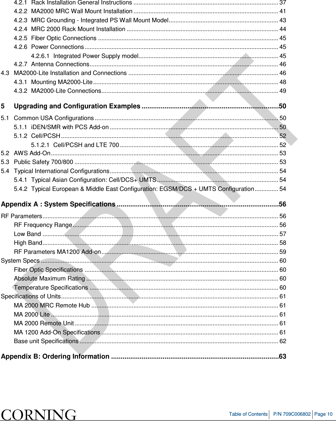 Table of Contents P/N 709C006802 Page 10 4.2.1 Rack Installation General Instructions ...................................................................................... 37 4.2.2 MA2000 MRC Wall Mount Installation ...................................................................................... 41 4.2.3 MRC Grounding - Integrated PS Wall Mount Model ................................................................. 43 4.2.4 MRC 2000 Rack Mount Installation .......................................................................................... 44 4.2.5 Fiber Optic Connections ........................................................................................................... 45 4.2.6 Power Connections ................................................................................................................... 45 4.2.6.1 Integrated Power Supply model................................................................................... 45 4.2.7 Antenna Connections ................................................................................................................ 46 4.3 MA2000-Lite Installation and Connections ......................................................................................... 46 4.3.1 Mounting MA2000-Lite .............................................................................................................. 48 4.3.2 MA2000-Lite Connections ......................................................................................................... 49 5 Upgrading and Configuration Examples ........................................................................ 50 5.1 Common USA Configurations ............................................................................................................. 50 5.1.1 iDEN/SMR with PCS Add-on .................................................................................................... 50 5.1.2 Cell/PCSH ................................................................................................................................. 52 5.1.2.1 Cell/PCSH and LTE 700 .............................................................................................. 52 5.2 AWS Add-On ....................................................................................................................................... 53 5.3 Public Safety 700/800 ......................................................................................................................... 53 5.4 Typical International Configurations .................................................................................................... 54 5.4.1 Typical Asian Configuration: Cell/DCS+ UMTS ........................................................................ 54 5.4.2 Typical European & Middle East Configuration: EGSM/DCS + UMTS Configuration .............. 54 Appendix A : System Specifications ..................................................................................... 56 RF Parameters ............................................................................................................................................ 56 RF Frequency Range .......................................................................................................................... 56 Low Band ............................................................................................................................................ 57 High Band ............................................................................................................................................ 58 RF Parameters MA1200 Add-on ......................................................................................................... 59 System Specs ............................................................................................................................................. 60 Fiber Optic Specifications ................................................................................................................... 60 Absolute Maximum Rating .................................................................................................................. 60 Temperature Specifications ................................................................................................................ 60 Specifications of Units ................................................................................................................................. 61 MA 2000 MRC Remote Hub ............................................................................................................... 61 MA 2000 Lite ....................................................................................................................................... 61 MA 2000 Remote Unit ......................................................................................................................... 61 MA 1200 Add-On Specifications ......................................................................................................... 61 Base unit Specifications ...................................................................................................................... 62 Appendix B: Ordering Information ........................................................................................ 63