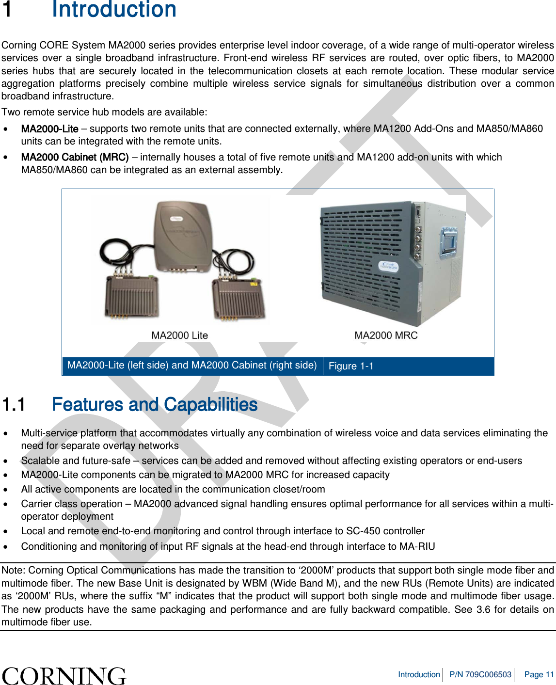 Introduction P/N 709C006503 Page 11 1 Introduction Corning CORE System MA2000 series provides enterprise level indoor coverage, of a wide range of multi-operator wireless services over a single broadband infrastructure. Front-end wireless RF services are routed, over optic fibers, to MA2000 series hubs that are securely located in the telecommunication closets at each remote location. These modular service aggregation platforms precisely combine multiple wireless service signals for simultaneous distribution over a common broadband infrastructure. Two remote service hub models are available: • MA2000-Lite – supports two remote units that are connected externally, where MA1200 Add-Ons and MA850/MA860 units can be integrated with the remote units. • MA2000 Cabinet (MRC) – internally houses a total of five remote units and MA1200 add-on units with which MA850/MA860 can be integrated as an external assembly. MA2000-Lite (left side) and MA2000 Cabinet (right side) Figure 1-1 1.1 Features and Capabilities • Multi-service platform that accommodates virtually any combination of wireless voice and data services eliminating the need for separate overlay networks • Scalable and future-safe – services can be added and removed without affecting existing operators or end-users • MA2000-Lite components can be migrated to MA2000 MRC for increased capacity • All active components are located in the communication closet/room • Carrier class operation – MA2000 advanced signal handling ensures optimal performance for all services within a multi-operator deployment • Local and remote end-to-end monitoring and control through interface to SC-450 controller • Conditioning and monitoring of input RF signals at the head-end through interface to MA-RIU Note: Corning Optical Communications has made the transition to ‘2000M’ products that support both single mode fiber and multimode fiber. The new Base Unit is designated by WBM (Wide Band M), and the new RUs (Remote Units) are indicated as ‘2000M’ RUs, where the suffix “M” indicates that the product will support both single mode and multimode fiber usage. The new products have the same packaging and performance and are fully backward compatible. See 3.6 for details on multimode fiber use.