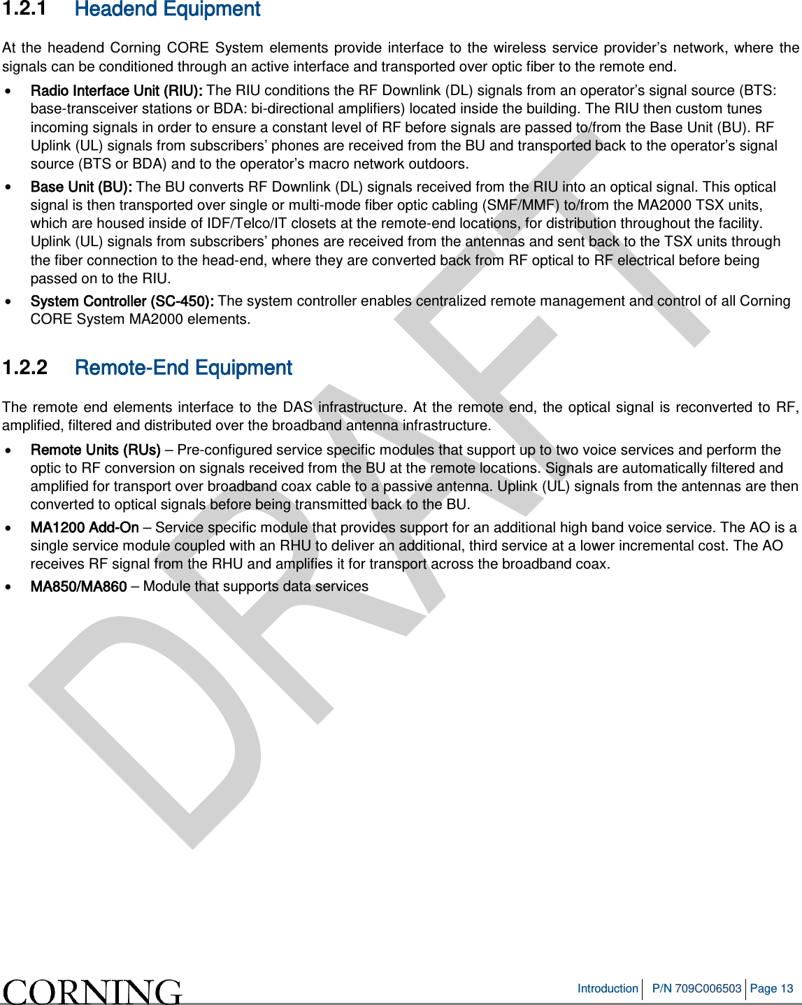 Introduction P/N 709C006503 Page 13 1.2.1 Headend Equipment At the headend Corning CORE System elements provide interface to the wireless service provider’s network, where the signals can be conditioned through an active interface and transported over optic fiber to the remote end. • Radio Interface Unit (RIU): The RIU conditions the RF Downlink (DL) signals from an operator’s signal source (BTS: base-transceiver stations or BDA: bi-directional amplifiers) located inside the building. The RIU then custom tunes incoming signals in order to ensure a constant level of RF before signals are passed to/from the Base Unit (BU). RF Uplink (UL) signals from subscribers’ phones are received from the BU and transported back to the operator’s signal source (BTS or BDA) and to the operator’s macro network outdoors. • Base Unit (BU): The BU converts RF Downlink (DL) signals received from the RIU into an optical signal. This optical signal is then transported over single or multi-mode fiber optic cabling (SMF/MMF) to/from the MA2000 TSX units, which are housed inside of IDF/Telco/IT closets at the remote-end locations, for distribution throughout the facility. Uplink (UL) signals from subscribers’ phones are received from the antennas and sent back to the TSX units through the fiber connection to the head-end, where they are converted back from RF optical to RF electrical before being passed on to the RIU. • System Controller (SC-450): The system controller enables centralized remote management and control of all Corning CORE System MA2000 elements. 1.2.2 Remote-End Equipment The remote end elements interface to the DAS infrastructure. At the remote end, the optical signal is reconverted to RF, amplified, filtered and distributed over the broadband antenna infrastructure. • Remote Units (RUs) – Pre-configured service specific modules that support up to two voice services and perform the optic to RF conversion on signals received from the BU at the remote locations. Signals are automatically filtered and amplified for transport over broadband coax cable to a passive antenna. Uplink (UL) signals from the antennas are then converted to optical signals before being transmitted back to the BU. • MA1200 Add-On – Service specific module that provides support for an additional high band voice service. The AO is a single service module coupled with an RHU to deliver an additional, third service at a lower incremental cost. The AO receives RF signal from the RHU and amplifies it for transport across the broadband coax. • MA850/MA860 – Module that supports data services
