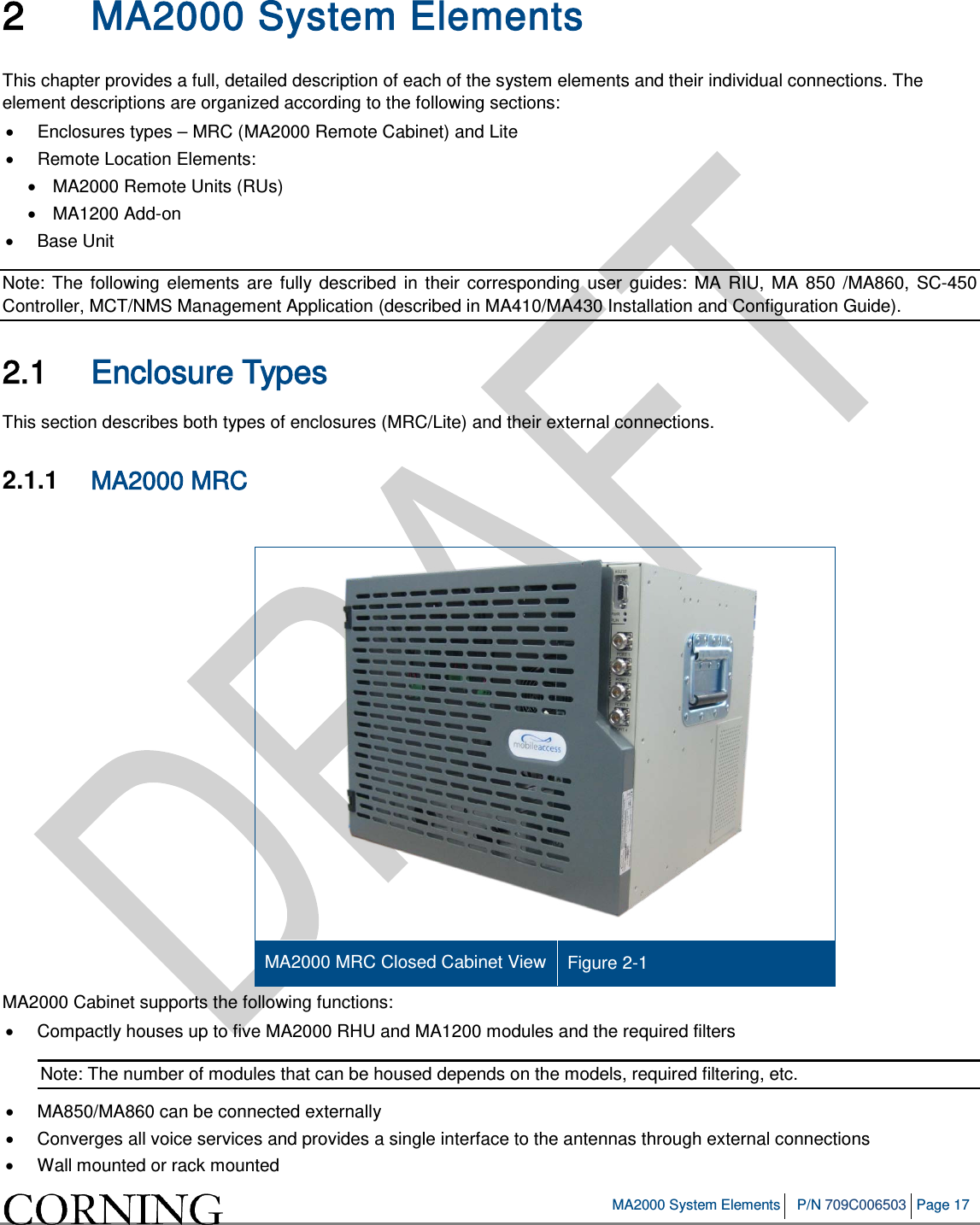 MA2000 System Elements P/N 709C006503 Page 17 2 MA2000 System Elements This chapter provides a full, detailed description of each of the system elements and their individual connections. The element descriptions are organized according to the following sections: • Enclosures types – MRC (MA2000 Remote Cabinet) and Lite • Remote Location Elements: • MA2000 Remote Units (RUs) • MA1200 Add-on • Base Unit Note: The following elements are fully described in their corresponding user guides: MA RIU, MA 850 /MA860, SC-450 Controller, MCT/NMS Management Application (described in MA410/MA430 Installation and Configuration Guide). 2.1 Enclosure Types This section describes both types of enclosures (MRC/Lite) and their external connections. 2.1.1 MA2000 MRC MA2000 MRC Closed Cabinet View Figure 2-1 MA2000 Cabinet supports the following functions: • Compactly houses up to five MA2000 RHU and MA1200 modules and the required filters Note: The number of modules that can be housed depends on the models, required filtering, etc. • MA850/MA860 can be connected externally • Converges all voice services and provides a single interface to the antennas through external connections • Wall mounted or rack mounted