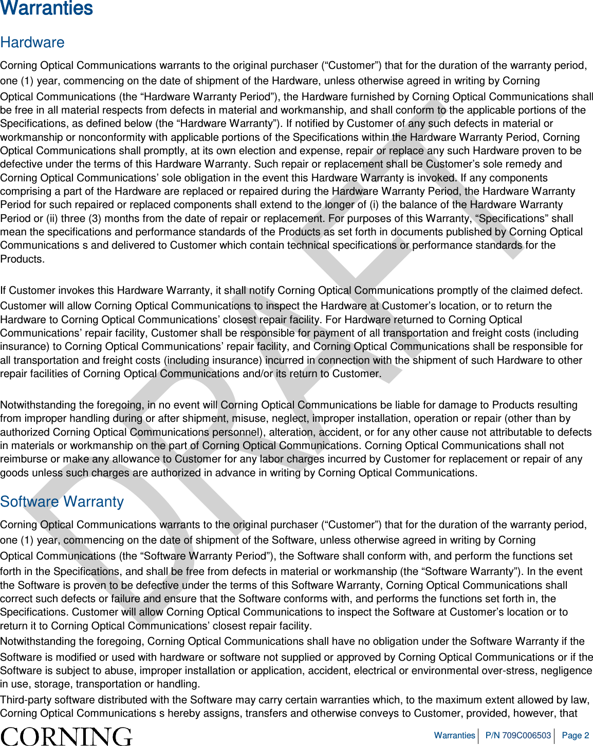 Warranties P/N 709C006503 Page 2 Warranties Hardware Corning Optical Communications warrants to the original purchaser (“Customer”) that for the duration of the warranty period, one (1) year, commencing on the date of shipment of the Hardware, unless otherwise agreed in writing by Corning Optical Communications (the “Hardware Warranty Period”), the Hardware furnished by Corning Optical Communications shall be free in all material respects from defects in material and workmanship, and shall conform to the applicable portions of the Specifications, as defined below (the “Hardware Warranty”). If notified by Customer of any such defects in material or workmanship or nonconformity with applicable portions of the Specifications within the Hardware Warranty Period, Corning Optical Communications shall promptly, at its own election and expense, repair or replace any such Hardware proven to be defective under the terms of this Hardware Warranty. Such repair or replacement shall be Customer’s sole remedy and Corning Optical Communications’ sole obligation in the event this Hardware Warranty is invoked. If any components comprising a part of the Hardware are replaced or repaired during the Hardware Warranty Period, the Hardware Warranty Period for such repaired or replaced components shall extend to the longer of (i) the balance of the Hardware Warranty Period or (ii) three (3) months from the date of repair or replacement. For purposes of this Warranty, “Specifications” shall mean the specifications and performance standards of the Products as set forth in documents published by Corning Optical Communications s and delivered to Customer which contain technical specifications or performance standards for the Products. If Customer invokes this Hardware Warranty, it shall notify Corning Optical Communications promptly of the claimed defect. Customer will allow Corning Optical Communications to inspect the Hardware at Customer’s location, or to return the Hardware to Corning Optical Communications’ closest repair facility. For Hardware returned to Corning Optical Communications’ repair facility, Customer shall be responsible for payment of all transportation and freight costs (including insurance) to Corning Optical Communications’ repair facility, and Corning Optical Communications shall be responsible for all transportation and freight costs (including insurance) incurred in connection with the shipment of such Hardware to other repair facilities of Corning Optical Communications and/or its return to Customer. Notwithstanding the foregoing, in no event will Corning Optical Communications be liable for damage to Products resulting from improper handling during or after shipment, misuse, neglect, improper installation, operation or repair (other than by authorized Corning Optical Communications personnel), alteration, accident, or for any other cause not attributable to defects in materials or workmanship on the part of Corning Optical Communications. Corning Optical Communications shall not reimburse or make any allowance to Customer for any labor charges incurred by Customer for replacement or repair of any goods unless such charges are authorized in advance in writing by Corning Optical Communications. Software Warranty Corning Optical Communications warrants to the original purchaser (“Customer”) that for the duration of the warranty period, one (1) year, commencing on the date of shipment of the Software, unless otherwise agreed in writing by Corning Optical Communications (the “Software Warranty Period”), the Software shall conform with, and perform the functions set forth in the Specifications, and shall be free from defects in material or workmanship (the “Software Warranty”). In the event the Software is proven to be defective under the terms of this Software Warranty, Corning Optical Communications shall correct such defects or failure and ensure that the Software conforms with, and performs the functions set forth in, the Specifications. Customer will allow Corning Optical Communications to inspect the Software at Customer’s location or to return it to Corning Optical Communications’ closest repair facility. Notwithstanding the foregoing, Corning Optical Communications shall have no obligation under the Software Warranty if the Software is modified or used with hardware or software not supplied or approved by Corning Optical Communications or if the Software is subject to abuse, improper installation or application, accident, electrical or environmental over-stress, negligence in use, storage, transportation or handling. Third-party software distributed with the Software may carry certain warranties which, to the maximum extent allowed by law, Corning Optical Communications s hereby assigns, transfers and otherwise conveys to Customer, provided, however, that