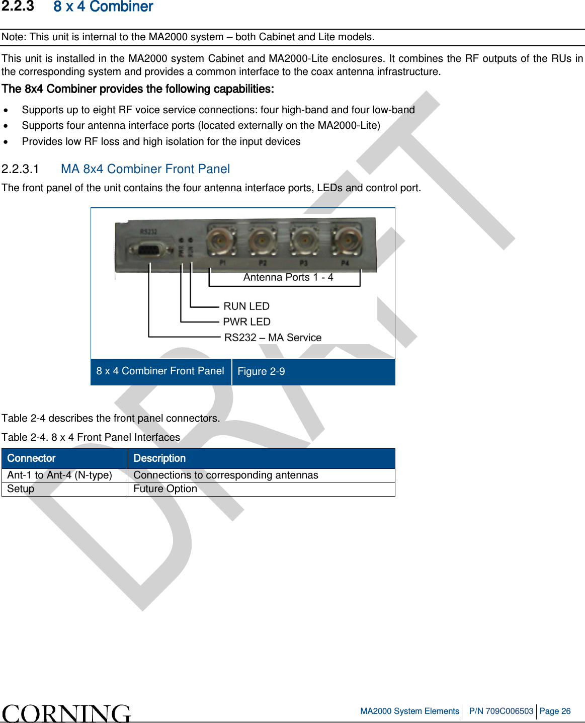 MA2000 System Elements P/N 709C006503 Page 26 2.2.3 8 x 4 Combiner Note: This unit is internal to the MA2000 system – both Cabinet and Lite models. This unit is installed in the MA2000 system Cabinet and MA2000-Lite enclosures. It combines the RF outputs of the RUs in the corresponding system and provides a common interface to the coax antenna infrastructure. The 8x4 Combiner provides the following capabilities: • Supports up to eight RF voice service connections: four high-band and four low-band • Supports four antenna interface ports (located externally on the MA2000-Lite) • Provides low RF loss and high isolation for the input devices 2.2.3.1 MA 8x4 Combiner Front Panel The front panel of the unit contains the four antenna interface ports, LEDs and control port. 8 x 4 Combiner Front Panel Figure 2-9 Table 2-4 describes the front panel connectors. Table 2-4. 8 x 4 Front Panel Interfaces Connector Description Ant-1 to Ant-4 (N-type) Connections to corresponding antennas Setup Future Option Fiber Optic connection