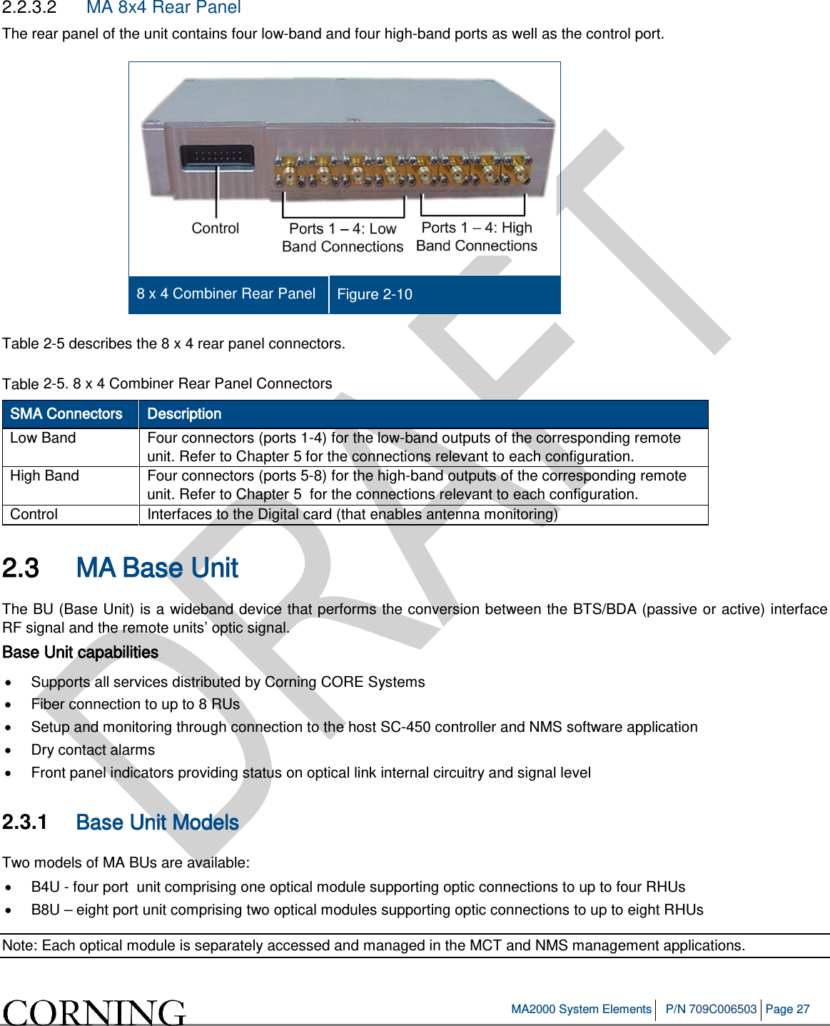 MA2000 System Elements P/N 709C006503 Page 27 2.2.3.2 MA 8x4 Rear Panel The rear panel of the unit contains four low-band and four high-band ports as well as the control port. 8 x 4 Combiner Rear Panel Figure 2-10 Table 2-5 describes the 8 x 4 rear panel connectors. Table 2-5. 8 x 4 Combiner Rear Panel Connectors SMA Connectors Description Low Band Four connectors (ports 1-4) for the low-band outputs of the corresponding remote unit. Refer to Chapter 5 for the connections relevant to each configuration. High Band Four connectors (ports 5-8) for the high-band outputs of the corresponding remote unit. Refer to Chapter 5 for the connections relevant to each configuration. Control Interfaces to the Digital card (that enables antenna monitoring) 2.3 MA Base Unit The BU (Base Unit) is a wideband device that performs the conversion between the BTS/BDA (passive or active) interface RF signal and the remote units’ optic signal. Base Unit capabilities • Supports all services distributed by Corning CORE Systems • Fiber connection to up to 8 RUs • Setup and monitoring through connection to the host SC-450 controller and NMS software application • Dry contact alarms • Front panel indicators providing status on optical link internal circuitry and signal level 2.3.1 Base Unit Models Two models of MA BUs are available: • B4U - four port unit comprising one optical module supporting optic connections to up to four RHUs • B8U – eight port unit comprising two optical modules supporting optic connections to up to eight RHUs Note: Each optical module is separately accessed and managed in the MCT and NMS management applications.