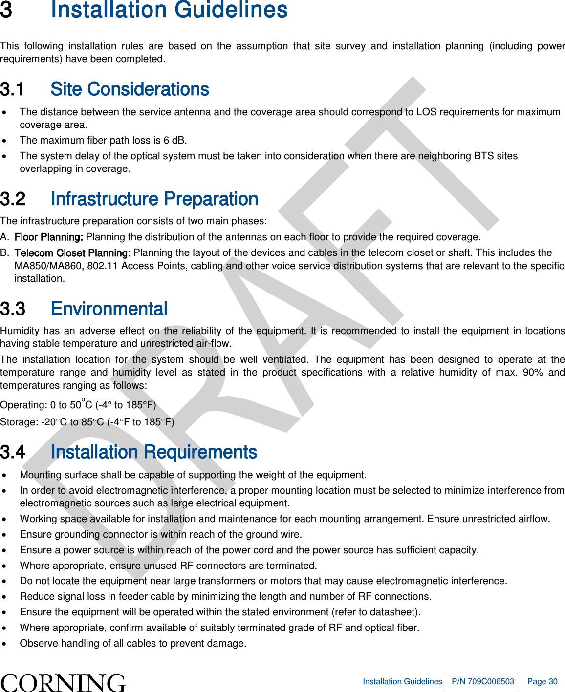 Installation Guidelines P/N 709C006503 Page 30 3 Installation Guidelines This following installation rules are based on the assumption that site survey and installation planning (including power requirements) have been completed. 3.1 Site Considerations • The distance between the service antenna and the coverage area should correspond to LOS requirements for maximum coverage area. • The maximum fiber path loss is 6 dB. • The system delay of the optical system must be taken into consideration when there are neighboring BTS sites overlapping in coverage. 3.2 Infrastructure Preparation The infrastructure preparation consists of two main phases: A. Floor Planning: Planning the distribution of the antennas on each floor to provide the required coverage. B. Telecom Closet Planning: Planning the layout of the devices and cables in the telecom closet or shaft. This includes the MA850/MA860, 802.11 Access Points, cabling and other voice service distribution systems that are relevant to the specific installation. 3.3 Environmental Humidity has an adverse effect on the reliability of the equipment. It is recommended to install the equipment in locations having stable temperature and unrestricted air-flow. The installation location for the system should be well ventilated. The equipment has been designed to operate at the temperature range and humidity level as stated in the product specifications with a relative humidity of max. 90% and temperatures ranging as follows: Operating: 0 to 50oC (-4° to 185°F) Storage: -20°C to 85°C (-4°F to 185°F) 3.4 Installation Requirements • Mounting surface shall be capable of supporting the weight of the equipment. • In order to avoid electromagnetic interference, a proper mounting location must be selected to minimize interference from electromagnetic sources such as large electrical equipment. • Working space available for installation and maintenance for each mounting arrangement. Ensure unrestricted airflow. • Ensure grounding connector is within reach of the ground wire. • Ensure a power source is within reach of the power cord and the power source has sufficient capacity. • Where appropriate, ensure unused RF connectors are terminated. • Do not locate the equipment near large transformers or motors that may cause electromagnetic interference. • Reduce signal loss in feeder cable by minimizing the length and number of RF connections. • Ensure the equipment will be operated within the stated environment (refer to datasheet). • Where appropriate, confirm available of suitably terminated grade of RF and optical fiber. • Observe handling of all cables to prevent damage.