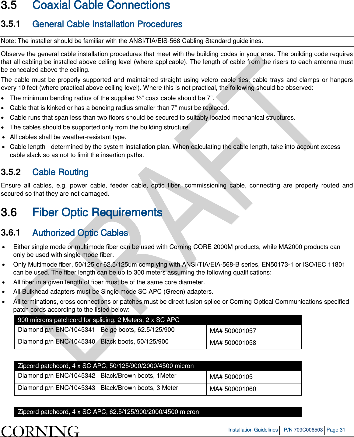 Installation Guidelines P/N 709C006503 Page 31 3.5 Coaxial Cable Connections 3.5.1 General Cable Installation Procedures Note: The installer should be familiar with the ANSI/TIA/EIS-568 Cabling Standard guidelines. Observe the general cable installation procedures that meet with the building codes in your area. The building code requires that all cabling be installed above ceiling level (where applicable). The length of cable from the risers to each antenna must be concealed above the ceiling. The cable must be properly supported and maintained straight using velcro cable ties, cable trays and clamps or hangers every 10 feet (where practical above ceiling level). Where this is not practical, the following should be observed: • The minimum bending radius of the supplied ½” coax cable should be 7”. • Cable that is kinked or has a bending radius smaller than 7” must be replaced. • Cable runs that span less than two floors should be secured to suitably located mechanical structures. • The cables should be supported only from the building structure. • All cables shall be weather-resistant type. • Cable length - determined by the system installation plan. When calculating the cable length, take into account excess cable slack so as not to limit the insertion paths. 3.5.2 Cable Routing Ensure all cables, e.g. power cable, feeder cable, optic fiber, commissioning cable, connecting are properly routed and secured so that they are not damaged. 3.6 Fiber Optic Requirements 3.6.1 Authorized Optic Cables • Either single mode or multimode fiber can be used with Corning CORE 2000M products, while MA2000 products can only be used with single mode fiber. • Only Multimode fiber, 50/125 or 62.5/125um complying with ANSI/TIA/EIA-568-B series, EN50173-1 or ISO/IEC 11801 can be used. The fiber length can be up to 300 meters assuming the following qualifications: • All fiber in a given length of fiber must be of the same core diameter. • All Bulkhead adapters must be Single mode SC APC (Green) adapters. • All terminations, cross connections or patches must be direct fusion splice or Corning Optical Communications specified patch cords according to the listed below: 900 microns patchcord for splicing, 2 Meters, 2 x SC APC Diamond p/n ENC/1045341 Beige boots, 62.5/125/900 MA# 500001057 Diamond p/n ENC/1045340 Black boots, 50/125/900 MA# 500001058 Zipcord patchcord, 4 x SC APC, 50/125/900/2000/4500 micron Diamond p/n ENC/1045342 Black/Brown boots, 1Meter MA# 50000105 Diamond p/n ENC/1045343 Black/Brown boots, 3 Meter MA# 500001060 Zipcord patchcord, 4 x SC APC, 62.5/125/900/2000/4500 micron