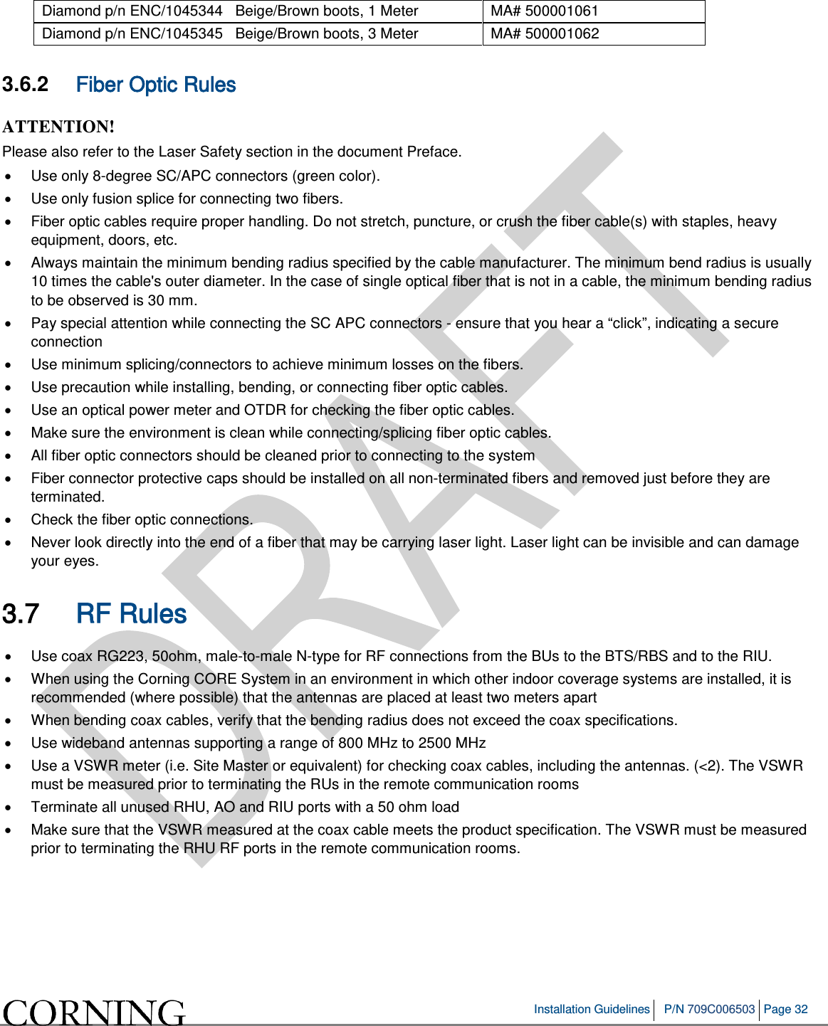 Installation Guidelines P/N 709C006503 Page 32 Diamond p/n ENC/1045344 Beige/Brown boots, 1 Meter MA# 500001061 Diamond p/n ENC/1045345 Beige/Brown boots, 3 Meter MA# 500001062 3.6.2 Fiber Optic Rules ATTENTION! Please also refer to the Laser Safety section in the document Preface. • Use only 8-degree SC/APC connectors (green color). • Use only fusion splice for connecting two fibers. • Fiber optic cables require proper handling. Do not stretch, puncture, or crush the fiber cable(s) with staples, heavy equipment, doors, etc. • Always maintain the minimum bending radius specified by the cable manufacturer. The minimum bend radius is usually 10 times the cable's outer diameter. In the case of single optical fiber that is not in a cable, the minimum bending radius to be observed is 30 mm. • Pay special attention while connecting the SC APC connectors - ensure that you hear a “click”, indicating a secure connection • Use minimum splicing/connectors to achieve minimum losses on the fibers. • Use precaution while installing, bending, or connecting fiber optic cables. • Use an optical power meter and OTDR for checking the fiber optic cables. • Make sure the environment is clean while connecting/splicing fiber optic cables. • All fiber optic connectors should be cleaned prior to connecting to the system • Fiber connector protective caps should be installed on all non-terminated fibers and removed just before they are terminated. • Check the fiber optic connections. • Never look directly into the end of a fiber that may be carrying laser light. Laser light can be invisible and can damage your eyes. 3.7 RF Rules • Use coax RG223, 50ohm, male-to-male N-type for RF connections from the BUs to the BTS/RBS and to the RIU. • When using the Corning CORE System in an environment in which other indoor coverage systems are installed, it is recommended (where possible) that the antennas are placed at least two meters apart • When bending coax cables, verify that the bending radius does not exceed the coax specifications. • Use wideband antennas supporting a range of 800 MHz to 2500 MHz • Use a VSWR meter (i.e. Site Master or equivalent) for checking coax cables, including the antennas. (<2). The VSWR must be measured prior to terminating the RUs in the remote communication rooms • Terminate all unused RHU, AO and RIU ports with a 50 ohm load • Make sure that the VSWR measured at the coax cable meets the product specification. The VSWR must be measured prior to terminating the RHU RF ports in the remote communication rooms.