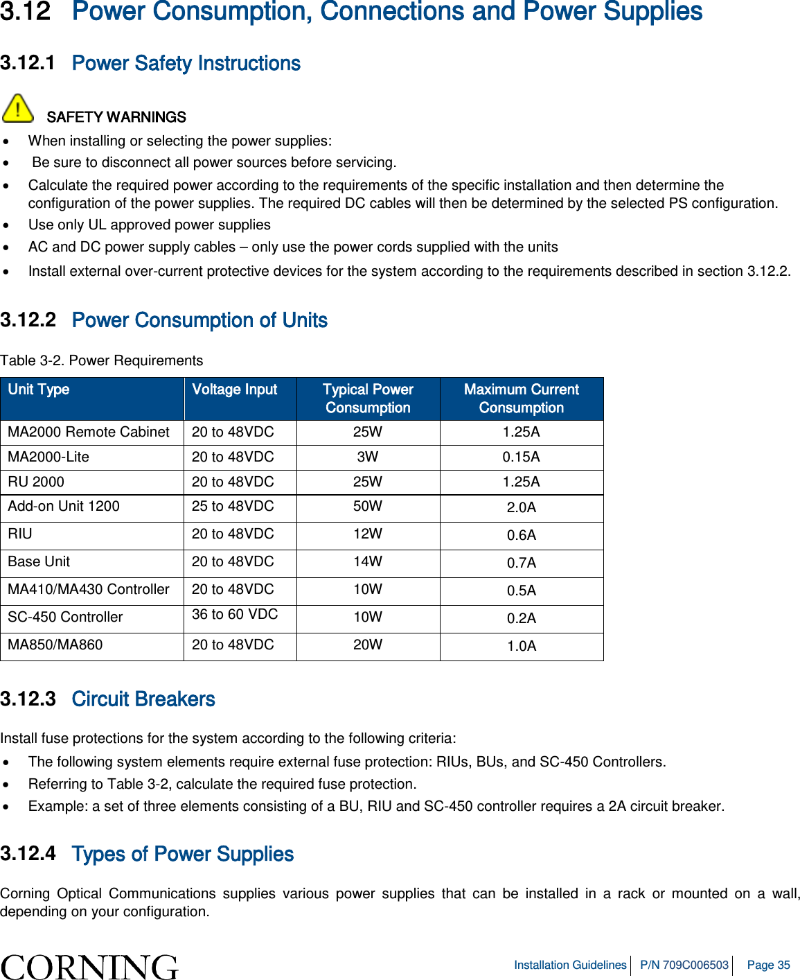 Installation Guidelines P/N 709C006503 Page 35 3.12 Power Consumption, Connections and Power Supplies 3.12.1 Power Safety Instructions SAFETY WARNINGS • When installing or selecting the power supplies: • Be sure to disconnect all power sources before servicing. • Calculate the required power according to the requirements of the specific installation and then determine the configuration of the power supplies. The required DC cables will then be determined by the selected PS configuration. • Use only UL approved power supplies • AC and DC power supply cables – only use the power cords supplied with the units • Install external over-current protective devices for the system according to the requirements described in section 3.12.2. 3.12.2 Power Consumption of Units Table 3-2. Power Requirements Unit Type Voltage Input Typical Power Consumption Maximum Current Consumption MA2000 Remote Cabinet 20 to 48VDC 25W 1.25A MA2000-Lite 20 to 48VDC 3W 0.15A RU 2000 20 to 48VDC 25W 1.25A Add-on Unit 1200 25 to 48VDC 50W 2.0A RIU 20 to 48VDC 12W 0.6A Base Unit 20 to 48VDC 14W 0.7A MA410/MA430 Controller 20 to 48VDC 10W 0.5A SC-450 Controller 36 to 60 VDC 10W 0.2A MA850/MA860 20 to 48VDC 20W 1.0A 3.12.3 Circuit Breakers Install fuse protections for the system according to the following criteria: • The following system elements require external fuse protection: RIUs, BUs, and SC-450 Controllers. • Referring to Table 3-2, calculate the required fuse protection. • Example: a set of three elements consisting of a BU, RIU and SC-450 controller requires a 2A circuit breaker. 3.12.4 Types of Power Supplies Corning Optical Communications supplies various power supplies that can be installed in a rack or mounted on a wall, depending on your configuration.