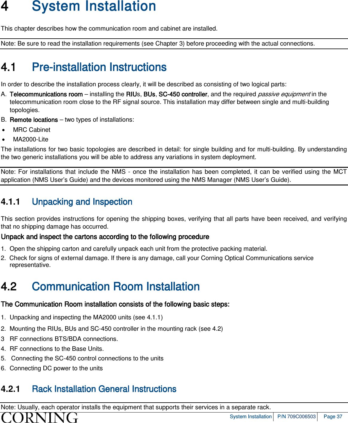 System Installation P/N 709C006503 Page 37 4 System Installation This chapter describes how the communication room and cabinet are installed. Note: Be sure to read the installation requirements (see Chapter 3) before proceeding with the actual connections. 4.1 Pre-installation Instructions In order to describe the installation process clearly, it will be described as consisting of two logical parts: A. Telecommunications room – installing the RIUs, BUs, SC-450 controller, and the required passive equipment in the telecommunication room close to the RF signal source. This installation may differ between single and multi-building topologies. B. Remote locations – two types of installations: • MRC Cabinet • MA2000-Lite The installations for two basic topologies are described in detail: for single building and for multi-building. By understanding the two generic installations you will be able to address any variations in system deployment. Note: For installations that include the NMS - once the installation has been completed, it can be verified using the MCT application (NMS User’s Guide) and the devices monitored using the NMS Manager (NMS User’s Guide). 4.1.1 Unpacking and Inspection This section provides instructions for opening the shipping boxes, verifying that all parts have been received, and verifying that no shipping damage has occurred. Unpack and inspect the cartons according to the following procedure 1. Open the shipping carton and carefully unpack each unit from the protective packing material. 2. Check for signs of external damage. If there is any damage, call your Corning Optical Communications service representative. 4.2 Communication Room Installation The Communication Room installation consists of the following basic steps: 1. Unpacking and inspecting the MA2000 units (see 4.1.1) 2. Mounting the RIUs, BUs and SC-450 controller in the mounting rack (see 4.2) 3 RF connections BTS/BDA connections. 4. RF connections to the Base Units. 5. Connecting the SC-450 control connections to the units 6. Connecting DC power to the units 4.2.1 Rack Installation General Instructions Note: Usually, each operator installs the equipment that supports their services in a separate rack.
