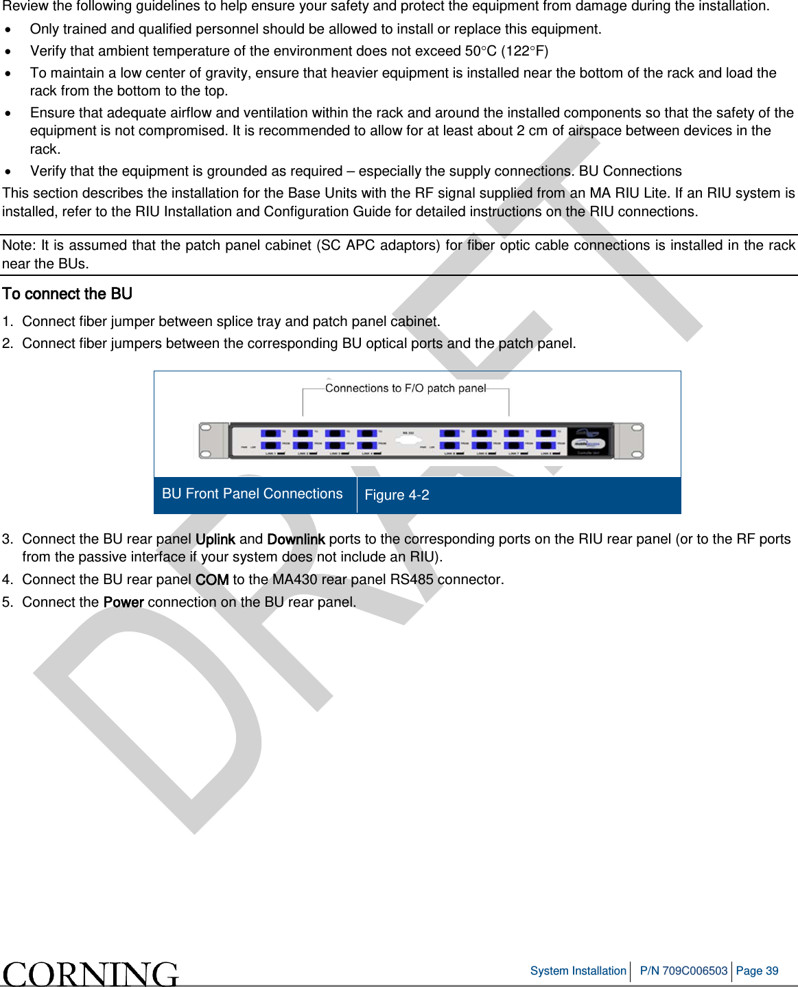 System Installation P/N 709C006503 Page 39 Review the following guidelines to help ensure your safety and protect the equipment from damage during the installation. • Only trained and qualified personnel should be allowed to install or replace this equipment. • Verify that ambient temperature of the environment does not exceed 50°C (122°F) • To maintain a low center of gravity, ensure that heavier equipment is installed near the bottom of the rack and load the rack from the bottom to the top. • Ensure that adequate airflow and ventilation within the rack and around the installed components so that the safety of the equipment is not compromised. It is recommended to allow for at least about 2 cm of airspace between devices in the rack. • Verify that the equipment is grounded as required – especially the supply connections. BU Connections This section describes the installation for the Base Units with the RF signal supplied from an MA RIU Lite. If an RIU system is installed, refer to the RIU Installation and Configuration Guide for detailed instructions on the RIU connections. Note: It is assumed that the patch panel cabinet (SC APC adaptors) for fiber optic cable connections is installed in the rack near the BUs. To connect the BU 1. Connect fiber jumper between splice tray and patch panel cabinet. 2. Connect fiber jumpers between the corresponding BU optical ports and the patch panel. BU Front Panel Connections Figure 4-2 3. Connect the BU rear panel Uplink and Downlink ports to the corresponding ports on the RIU rear panel (or to the RF ports from the passive interface if your system does not include an RIU). 4. Connect the BU rear panel COM to the MA430 rear panel RS485 connector. 5. Connect the Power connection on the BU rear panel.