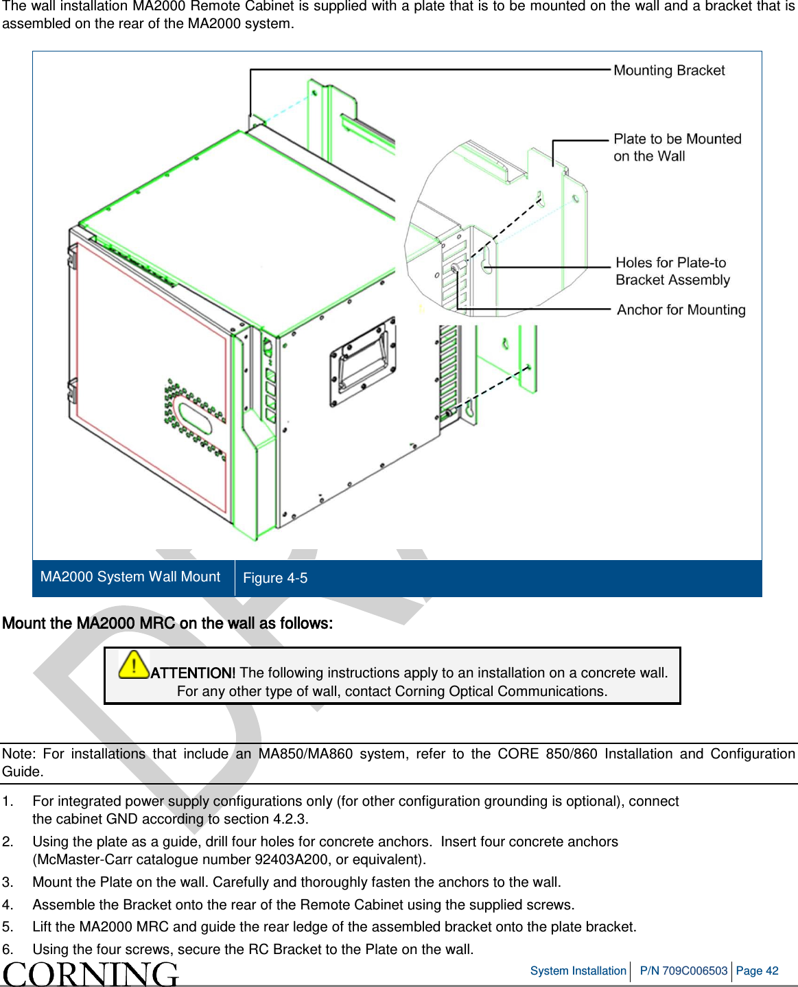System Installation P/N 709C006503 Page 42 The wall installation MA2000 Remote Cabinet is supplied with a plate that is to be mounted on the wall and a bracket that is assembled on the rear of the MA2000 system. MA2000 System Wall Mount Figure 4-5 Mount the MA2000 MRC on the wall as follows: ATTENTION! The following instructions apply to an installation on a concrete wall. For any other type of wall, contact Corning Optical Communications. Note: For installations that include an MA850/MA860 system, refer to the CORE 850/860 Installation and Configuration Guide. 1. For integrated power supply configurations only (for other configuration grounding is optional), connect the cabinet GND according to section 4.2.3. 2. Using the plate as a guide, drill four holes for concrete anchors. Insert four concrete anchors (McMaster-Carr catalogue number 92403A200, or equivalent). 3. Mount the Plate on the wall. Carefully and thoroughly fasten the anchors to the wall. 4. Assemble the Bracket onto the rear of the Remote Cabinet using the supplied screws. 5. Lift the MA2000 MRC and guide the rear ledge of the assembled bracket onto the plate bracket. 6. Using the four screws, secure the RC Bracket to the Plate on the wall.