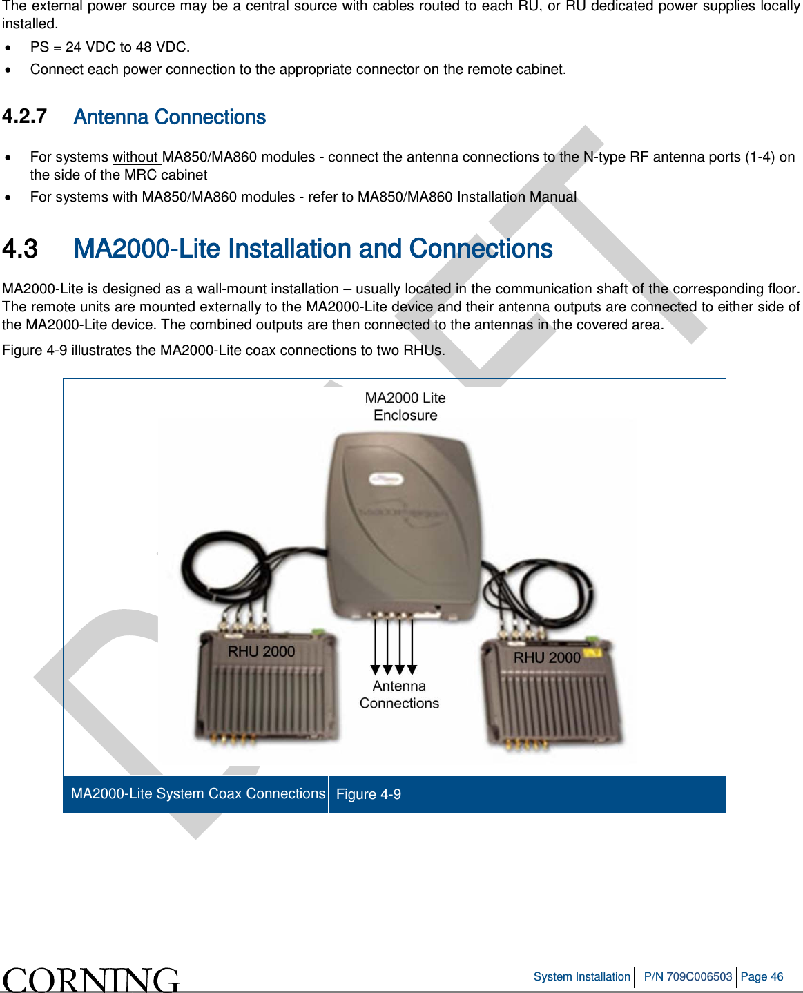 System Installation P/N 709C006503 Page 46 The external power source may be a central source with cables routed to each RU, or RU dedicated power supplies locally installed. • PS = 24 VDC to 48 VDC. • Connect each power connection to the appropriate connector on the remote cabinet. 4.2.7 Antenna Connections • For systems without MA850/MA860 modules - connect the antenna connections to the N-type RF antenna ports (1-4) on the side of the MRC cabinet • For systems with MA850/MA860 modules - refer to MA850/MA860 Installation Manual 4.3 MA2000-Lite Installation and Connections MA2000-Lite is designed as a wall-mount installation – usually located in the communication shaft of the corresponding floor. The remote units are mounted externally to the MA2000-Lite device and their antenna outputs are connected to either side of the MA2000-Lite device. The combined outputs are then connected to the antennas in the covered area. Figure 4-9 illustrates the MA2000-Lite coax connections to two RHUs. MA2000-Lite System Coax Connections Figure 4-9