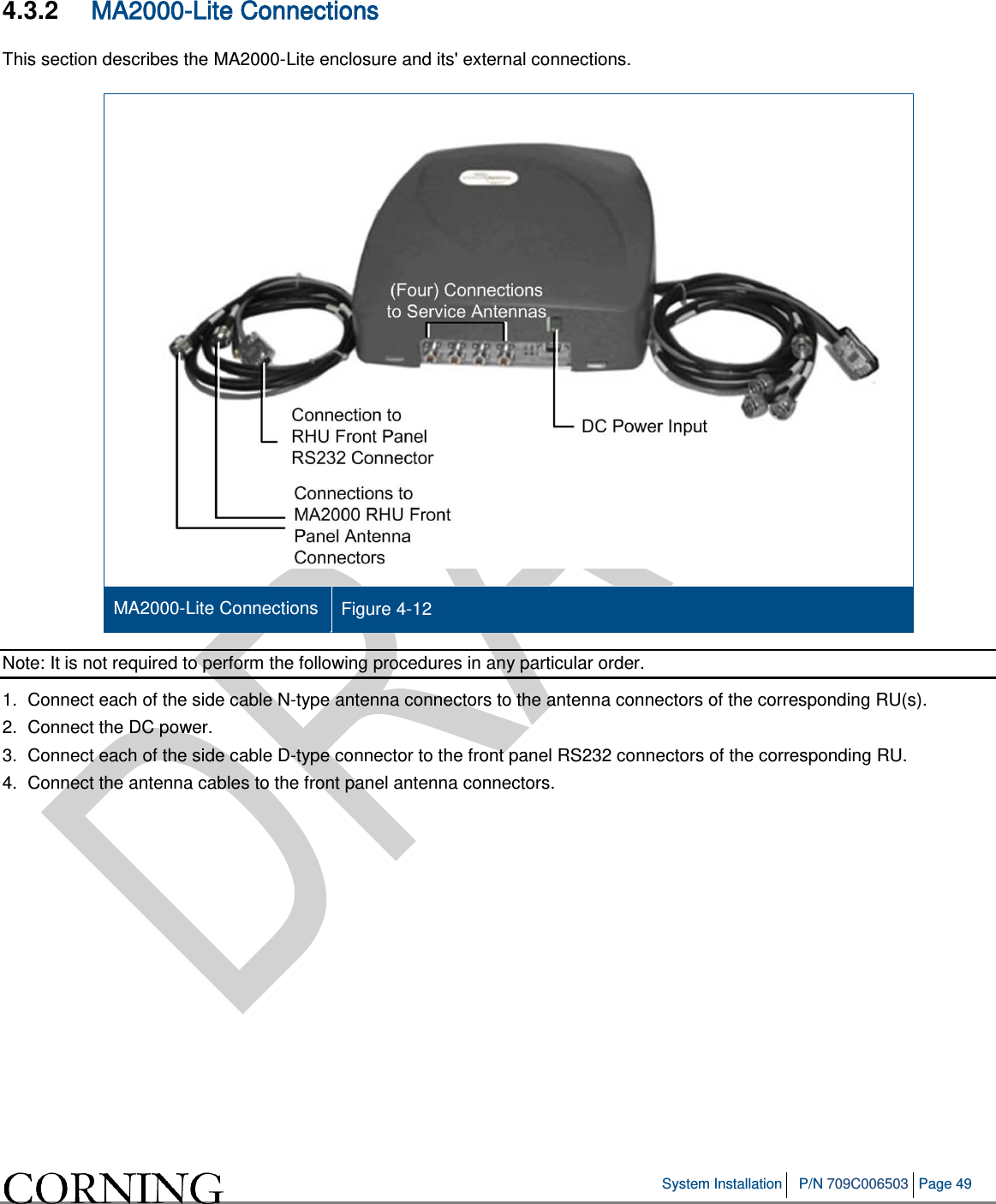 System Installation P/N 709C006503 Page 49 4.3.2 MA2000-Lite Connections This section describes the MA2000-Lite enclosure and its' external connections. MA2000-Lite Connections Figure 4-12 Note: It is not required to perform the following procedures in any particular order. 1. Connect each of the side cable N-type antenna connectors to the antenna connectors of the corresponding RU(s). 2. Connect the DC power. 3. Connect each of the side cable D-type connector to the front panel RS232 connectors of the corresponding RU. 4. Connect the antenna cables to the front panel antenna connectors.