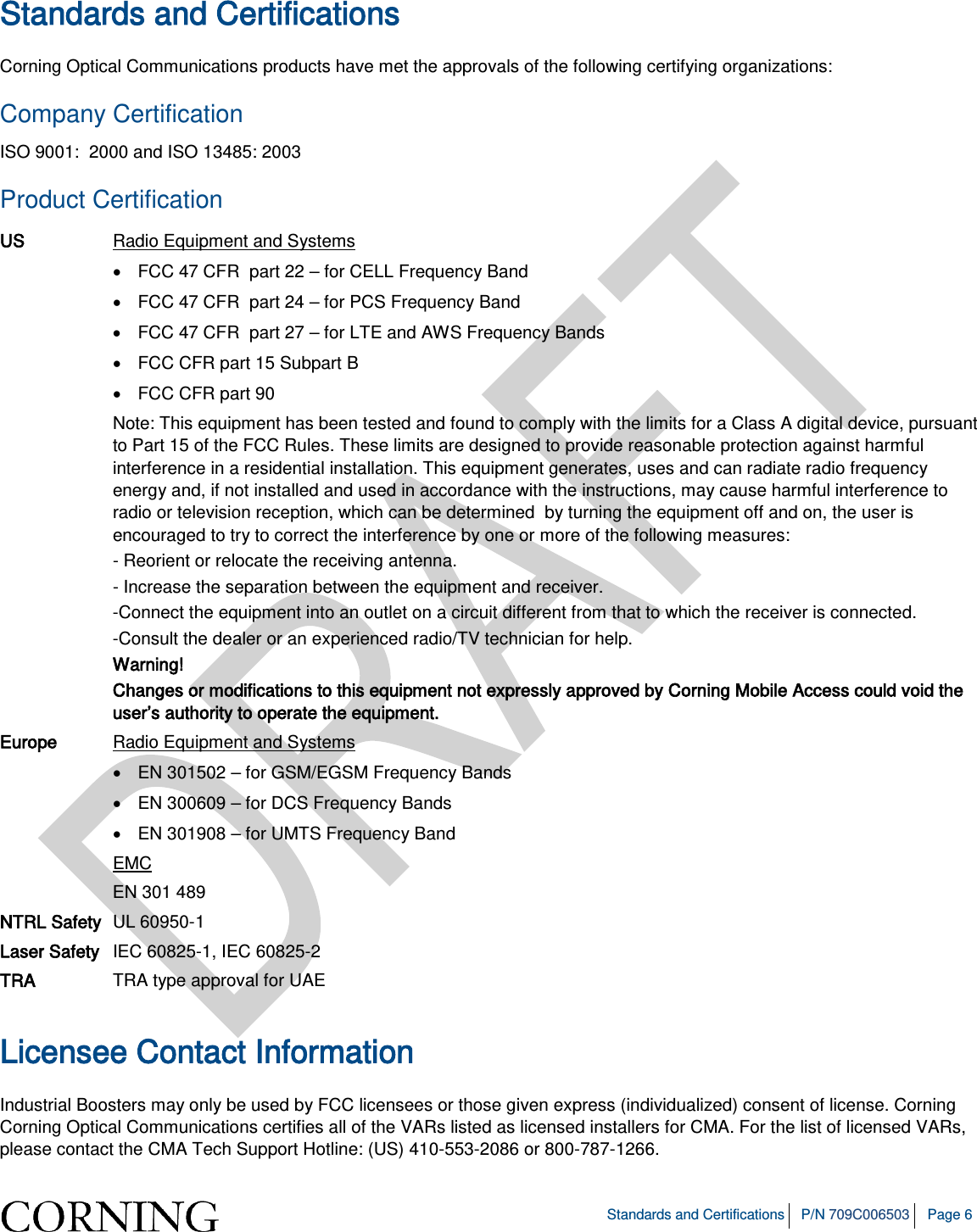Standards and Certifications P/N 709C006503 Page 6 Standards and Certifications Corning Optical Communications products have met the approvals of the following certifying organizations: Company Certification ISO 9001: 2000 and ISO 13485: 2003 Product Certification US Radio Equipment and Systems • FCC 47 CFR part 22 – for CELL Frequency Band • FCC 47 CFR part 24 – for PCS Frequency Band • FCC 47 CFR part 27 – for LTE and AWS Frequency Bands • FCC CFR part 15 Subpart B • FCC CFR part 90 Note: This equipment has been tested and found to comply with the limits for a Class A digital device, pursuant to Part 15 of the FCC Rules. These limits are designed to provide reasonable protection against harmful interference in a residential installation. This equipment generates, uses and can radiate radio frequency energy and, if not installed and used in accordance with the instructions, may cause harmful interference to radio or television reception, which can be determined by turning the equipment off and on, the user is encouraged to try to correct the interference by one or more of the following measures: - Reorient or relocate the receiving antenna. - Increase the separation between the equipment and receiver. -Connect the equipment into an outlet on a circuit different from that to which the receiver is connected. -Consult the dealer or an experienced radio/TV technician for help. Warning! Changes or modifications to this equipment not expressly approved by Corning Mobile Access could void the user’s authority to operate the equipment. Europe Radio Equipment and Systems • EN 301502 – for GSM/EGSM Frequency Bands • EN 300609 – for DCS Frequency Bands • EN 301908 – for UMTS Frequency Band EMC EN 301 489 NTRL Safety UL 60950-1 Laser Safety IEC 60825-1, IEC 60825-2 TRA TRA type approval for UAE Licensee Contact Information Industrial Boosters may only be used by FCC licensees or those given express (individualized) consent of license. Corning Corning Optical Communications certifies all of the VARs listed as licensed installers for CMA. For the list of licensed VARs, please contact the CMA Tech Support Hotline: (US) 410-553-2086 or 800-787-1266.