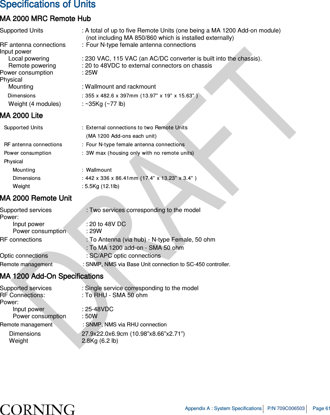 Appendix A : System Specifications P/N 709C006503 Page 61 Specifications of Units MA 2000 MRC Remote Hub Supported Units : A total of up to five Remote Units (one being a MA 1200 Add-on module) (not including MA 850/860 which is installed externally) RF antenna connections : Four N-type female antenna connections Input power Local powering : 230 VAC, 115 VAC (an AC/DC converter is built into the chassis). Remote powering : 20 to 48VDC to external connectors on chassis Power consumption : 25W Physical Mounting : Wallmount and rackmount Dimensions : 355 x 482.6 x 397mm (13.97” x 19” x 15.63” ) Weight (4 modules) : ~35Kg (~77 lb) MA 2000 Lite Supported Units : External connections to two Remote Units (MA 1200 Add-ons each unit) RF antenna connections : Four N-type female antenna connections Power consumption : 3W max (housing only with no remote units) Physical Mounting : Wallmount Dimensions : 442 x 336 x 86.41mm (17.4” x 13.23” x 3.4” ) Weight : 5.5Kg (12.1lb) MA 2000 Remote Unit Supported services : Two services corresponding to the model Power: Input power : 20 to 48V DC Power consumption : 29W RF connections : To Antenna (via hub) - N-type Female, 50 ohm : To MA 1200 add-on - SMA 50 ohm Optic connections : SC/APC optic connections Remote management : SNMP, NMS via Base Unit connection to SC-450 controller. MA 1200 Add-On Specifications Supported services : Single service corresponding to the model RF Connections: : To RHU - SMA 50 ohm Power: Input power : 25-48VDC Power consumption : 50W Remote management : SNMP, NMS via RHU connection Dimensions 27.9x22.0x6.9cm (10.98”x8.66”x2.71”) Weight 2.8Kg (6.2 lb)