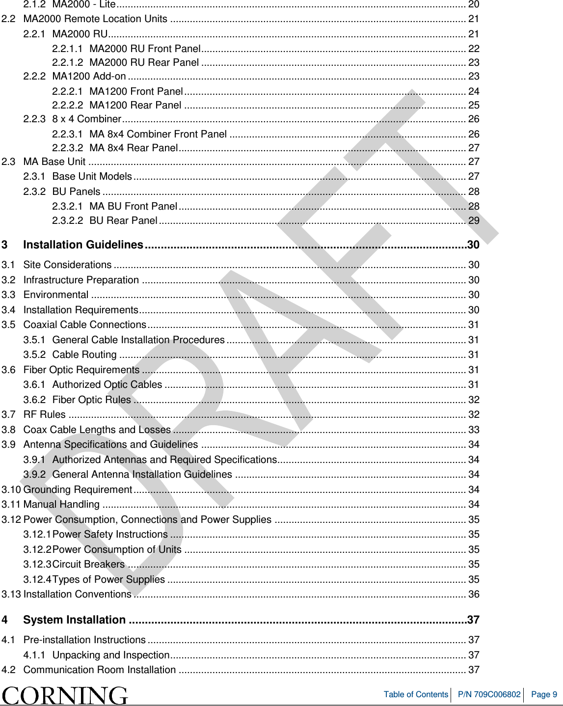 Table of Contents P/N 709C006802 Page 9 2.1.2 MA2000 - Lite ............................................................................................................................ 20 2.2 MA2000 Remote Location Units ......................................................................................................... 21 2.2.1 MA2000 RU............................................................................................................................... 21 2.2.1.1 MA2000 RU Front Panel .............................................................................................. 22 2.2.1.2 MA2000 RU Rear Panel .............................................................................................. 23 2.2.2 MA1200 Add-on ........................................................................................................................ 23 2.2.2.1 MA1200 Front Panel .................................................................................................... 24 2.2.2.2 MA1200 Rear Panel .................................................................................................... 25 2.2.3 8 x 4 Combiner .......................................................................................................................... 26 2.2.3.1 MA 8x4 Combiner Front Panel .................................................................................... 26 2.2.3.2 MA 8x4 Rear Panel ...................................................................................................... 27 2.3 MA Base Unit ...................................................................................................................................... 27 2.3.1 Base Unit Models ...................................................................................................................... 27 2.3.2 BU Panels ................................................................................................................................. 28 2.3.2.1 MA BU Front Panel ...................................................................................................... 28 2.3.2.2 BU Rear Panel ............................................................................................................. 29 3 Installation Guidelines ..................................................................................................... 30 3.1 Site Considerations ............................................................................................................................. 30 3.2 Infrastructure Preparation ................................................................................................................... 30 3.3 Environmental ..................................................................................................................................... 30 3.4 Installation Requirements .................................................................................................................... 30 3.5 Coaxial Cable Connections ................................................................................................................. 31 3.5.1 General Cable Installation Procedures ..................................................................................... 31 3.5.2 Cable Routing ........................................................................................................................... 31 3.6 Fiber Optic Requirements ................................................................................................................... 31 3.6.1 Authorized Optic Cables ........................................................................................................... 31 3.6.2 Fiber Optic Rules ...................................................................................................................... 32 3.7 RF Rules ............................................................................................................................................. 32 3.8 Coax Cable Lengths and Losses ........................................................................................................ 33 3.9 Antenna Specifications and Guidelines .............................................................................................. 34 3.9.1 Authorized Antennas and Required Specifications................................................................... 34 3.9.2 General Antenna Installation Guidelines .................................................................................. 34 3.10 Grounding Requirement ...................................................................................................................... 34 3.11 Manual Handling ................................................................................................................................. 34 3.12 Power Consumption, Connections and Power Supplies .................................................................... 35 3.12.1 Power Safety Instructions ......................................................................................................... 35 3.12.2 Power Consumption of Units .................................................................................................... 35 3.12.3 Circuit Breakers ........................................................................................................................ 35 3.12.4 Types of Power Supplies .......................................................................................................... 35 3.13 Installation Conventions ...................................................................................................................... 36 4 System Installation .......................................................................................................... 37 4.1 Pre-installation Instructions ................................................................................................................. 37 4.1.1 Unpacking and Inspection ......................................................................................................... 37 4.2 Communication Room Installation ...................................................................................................... 37