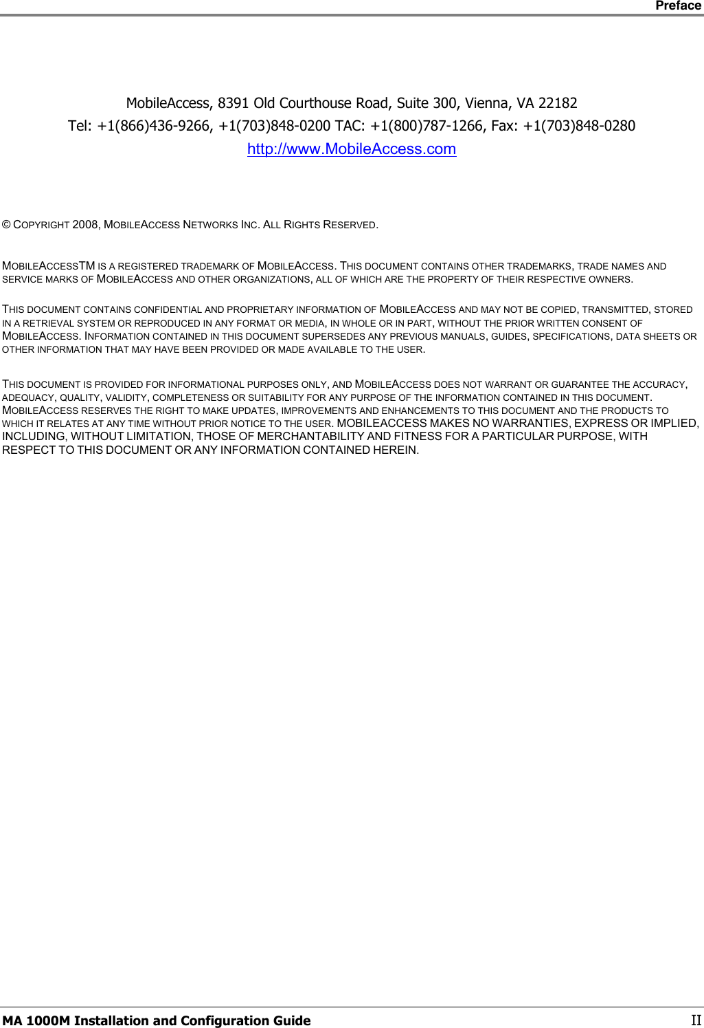    Preface      MA 1000M Installation and Configuration Guide    II    MobileAccess, 8391 Old Courthouse Road, Suite 300, Vienna, VA 22182 Tel: +1(866)436-9266, +1(703)848-0200 TAC: +1(800)787-1266, Fax: +1(703)848-0280 http://www.MobileAccess.com     © COPYRIGHT 2008, MOBILEACCESS NETWORKS INC. ALL RIGHTS RESERVED.   MOBILEACCESSTM IS A REGISTERED TRADEMARK OF MOBILEACCESS. THIS DOCUMENT CONTAINS OTHER TRADEMARKS, TRADE NAMES AND SERVICE MARKS OF MOBILEACCESS AND OTHER ORGANIZATIONS, ALL OF WHICH ARE THE PROPERTY OF THEIR RESPECTIVE OWNERS.  THIS DOCUMENT CONTAINS CONFIDENTIAL AND PROPRIETARY INFORMATION OF MOBILEACCESS AND MAY NOT BE COPIED, TRANSMITTED, STORED IN A RETRIEVAL SYSTEM OR REPRODUCED IN ANY FORMAT OR MEDIA, IN WHOLE OR IN PART, WITHOUT THE PRIOR WRITTEN CONSENT OF MOBILEACCESS. INFORMATION CONTAINED IN THIS DOCUMENT SUPERSEDES ANY PREVIOUS MANUALS, GUIDES, SPECIFICATIONS, DATA SHEETS OR OTHER INFORMATION THAT MAY HAVE BEEN PROVIDED OR MADE AVAILABLE TO THE USER.   THIS DOCUMENT IS PROVIDED FOR INFORMATIONAL PURPOSES ONLY, AND MOBILEACCESS DOES NOT WARRANT OR GUARANTEE THE ACCURACY, ADEQUACY, QUALITY, VALIDITY, COMPLETENESS OR SUITABILITY FOR ANY PURPOSE OF THE INFORMATION CONTAINED IN THIS DOCUMENT. MOBILEACCESS RESERVES THE RIGHT TO MAKE UPDATES, IMPROVEMENTS AND ENHANCEMENTS TO THIS DOCUMENT AND THE PRODUCTS TO WHICH IT RELATES AT ANY TIME WITHOUT PRIOR NOTICE TO THE USER. MOBILEACCESS MAKES NO WARRANTIES, EXPRESS OR IMPLIED, INCLUDING, WITHOUT LIMITATION, THOSE OF MERCHANTABILITY AND FITNESS FOR A PARTICULAR PURPOSE, WITH RESPECT TO THIS DOCUMENT OR ANY INFORMATION CONTAINED HEREIN. 