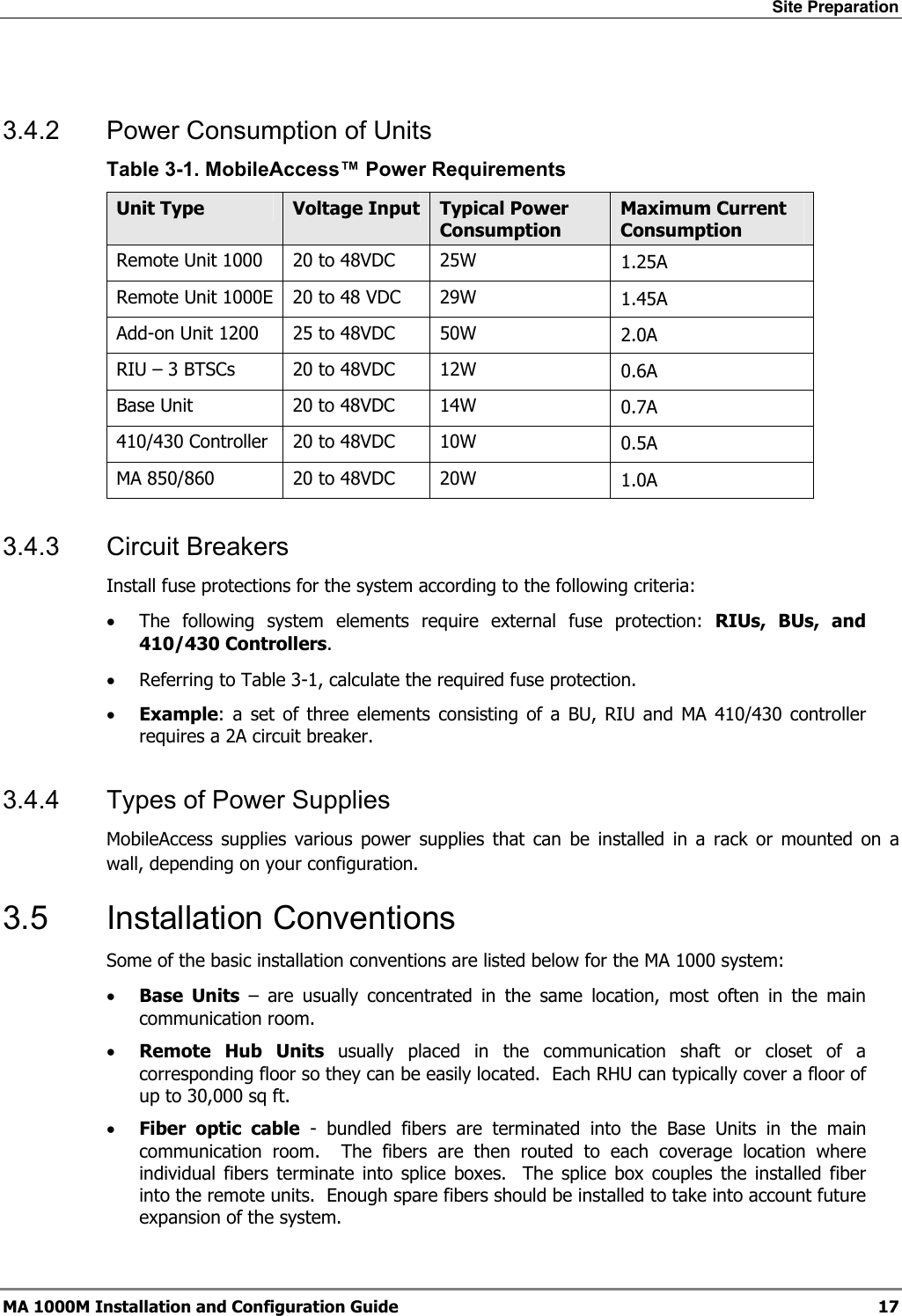 Site Preparation  MA 1000M Installation and Configuration Guide  17  3.4.2  Power Consumption of Units Table  3-1. MobileAccess™ Power Requirements Unit Type  Voltage Input Typical Power Consumption Maximum Current Consumption Remote Unit 1000  20 to 48VDC  25W  1.25A Remote Unit 1000E  20 to 48 VDC  29W  1.45A Add-on Unit 1200  25 to 48VDC  50W  2.0A RIU – 3 BTSCs  20 to 48VDC  12W  0.6A Base Unit  20 to 48VDC  14W  0.7A 410/430 Controller  20 to 48VDC  10W  0.5A MA 850/860  20 to 48VDC  20W  1.0A 3.4.3 Circuit Breakers Install fuse protections for the system according to the following criteria:  • The following system elements require external fuse protection: RIUs, BUs, and 410/430 Controllers. • Referring to Table  3-1, calculate the required fuse protection.  • Example: a set of three elements consisting of a BU, RIU and MA 410/430 controller requires a 2A circuit breaker. 3.4.4  Types of Power Supplies MobileAccess supplies various power supplies that can be installed in a rack or mounted on a wall, depending on your configuration.  3.5 Installation Conventions Some of the basic installation conventions are listed below for the MA 1000 system: • Base Units – are usually concentrated in the same location, most often in the main communication room.  • Remote Hub Units usually placed in the communication shaft or closet of a corresponding floor so they can be easily located.  Each RHU can typically cover a floor of up to 30,000 sq ft.  • Fiber optic cable - bundled fibers are terminated into the Base Units in the main communication room.  The fibers are then routed to each coverage location where individual fibers terminate into splice boxes.  The splice box couples the installed fiber into the remote units.  Enough spare fibers should be installed to take into account future expansion of the system.   